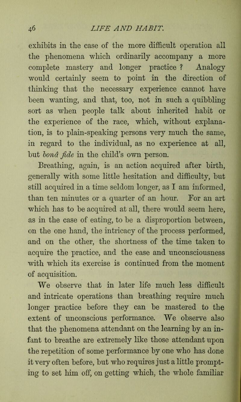 exhibits in the case of the more difficult operation all the phenomena which ordinarily accompany a more complete mastery and longer practice ? Analogy would certainly seem to point in the direction of thinking that the necessary experience cannot have been wanting, and that, too, not in such a quibbling sort as when people talk about inherited habit or the experience of the race, which, without explana- tion, is to plain-speaking persons very much the same, in regard to the individual, as no experience at all, but bona, fide in the child’s own person. Breathing, again, is an action acquired after birth, generally with some little hesitation and difficulty, but still acquired in a time seldom longer, as I am informed, than ten minutes or a quarter of an hour. For an art which has to be acquired at all, there would seem here, as in the case of eating, to be a disproportion between, on the one hand, the intricacy of the process performed, and on the other, the shortness of the time taken to acquire the practice, and the ease and unconsciousness with which its exercise is continued from the moment of acquisition. We observe that in later life much less difficult and intricate operations than breathing require much longer practice before they can be mastered to the extent of unconscious performance. We observe also that the phenomena attendant on the learning by an in- fant to breathe are extremely like those attendant upon the repetition of some performance by one who has done it very often before, but who requires just a little prompt- ing to set him off, on getting which, the whole familiar