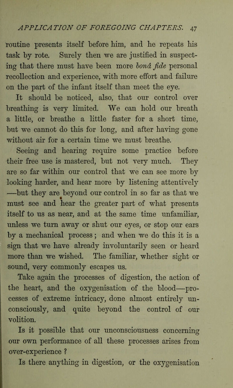 routine presents itself before him, and he repeats his task by rote. Surely then we are justified in suspect- ing that there must have been more bond fide personal recollection and experience, with more effort and failure on the part of the infant itself than meet the eye. It should be noticed, also, that our control over breathing is very limited. We can hold our breath a little, or breathe a little faster for a short time, but we cannot do this for long, and after having gone without air for a certain time we must breathe. Seeing and hearing require some practice before their free use is mastered, but not very much. They are so far within our control that we can see more by looking harder, and hear more by listening attentively —but they are beyond our control in so far as that we must see and hear the greater part of what presents itself to us as near, and at the same time unfamiliar, unless we turn away or shut our eyes, or stop our ears by a mechanical process; and when we do this it is a sign that we have already involuntarily seen or heard more than we wished. The familiar, whether sight or sound, very commonly escapes us. Take again the processes of digestion, the action of the heart, and the oxygenisation of the blood—pro- cesses of extreme intricacy, done almost entirely un- consciously, and quite beyond the control of our volition. Is it possible that our unconsciousness concerning our own performance of all these processes arises from over-experience ? Is there anything in digestion, or the oxygenisation