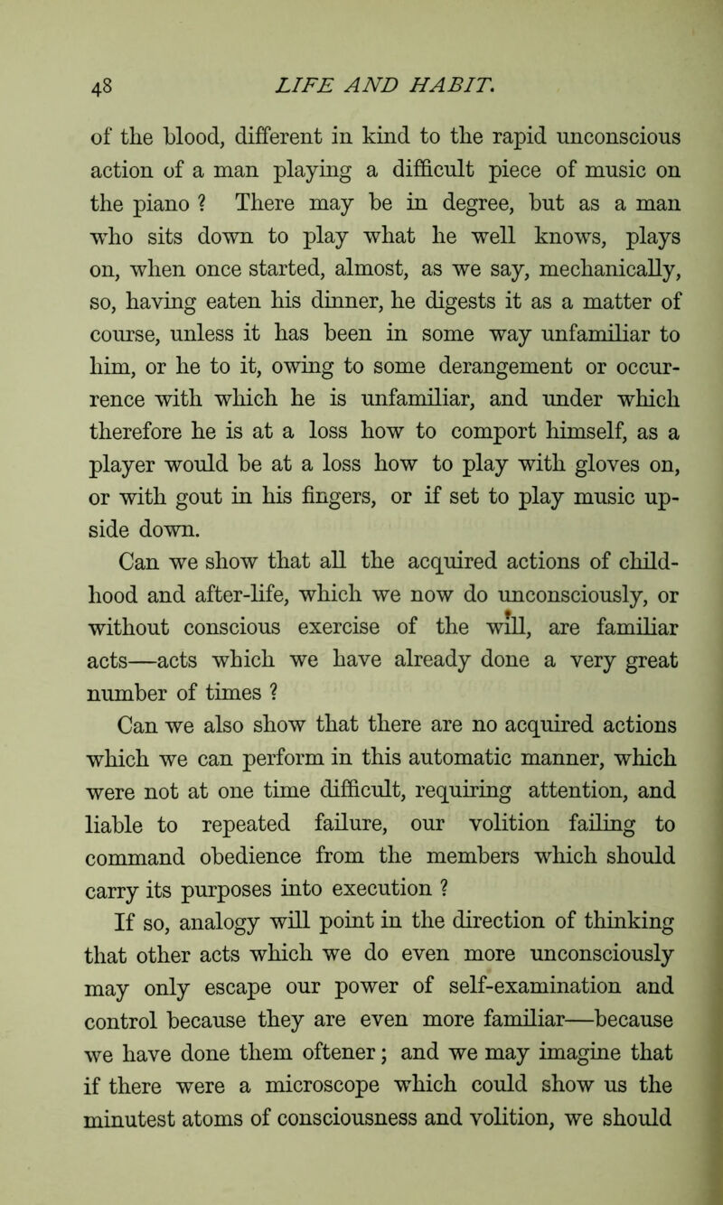 of the blood, different in kind to the rapid unconscious action of a man playing a difficult piece of music on the piano ? There may he in degree, but as a man who sits down to play what he well knows, plays on, when once started, almost, as we say, mechanically, so, having eaten his dinner, he digests it as a matter of course, unless it has been in some way unfamiliar to him, or he to it, owing to some derangement or occur- rence with which he is unfamiliar, and under which therefore he is at a loss how to comport himself, as a player would be at a loss how to play with gloves on, or with gout in his fingers, or if set to play music up- side down. Can we show that all the acquired actions of child- hood and after-life, which we now do unconsciously, or without conscious exercise of the will, are familiar acts—acts which we have already done a very great number of times ? Can we also show that there are no acquired actions which we can perform in this automatic manner, which were not at one time difficult, requiring attention, and liable to repeated failure, our volition failing to command obedience from the members which should carry its purposes into execution ? If so, analogy will point in the direction of thinking that other acts which we do even more unconsciously may only escape our power of self-examination and control because they are even more familiar—because we have done them oftener; and we may imagine that if there were a microscope which could show us the minutest atoms of consciousness and volition, we should