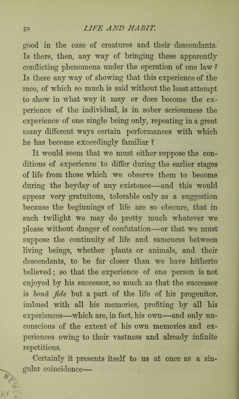 5° good in the case of creatures and their descendants. Is there, then, any way of bringing these apparently conflicting phenomena under the operation of one law ? Is there any way of showing that this experience of the race, of which so much is said without the least attempt to show in what way it may or does become the ex- perience of the individual, is in sober seriousness the experience of one single being only, repeating in a great many different ways certain performances with which he has become exceedingly familiar ? It would seem that we must either suppose the con- ditions of experience to differ during the earlier stages of life from those which we observe them to become during the heyday of any existence—and this would appear very gratuitous, tolerable only as a suggestion because the beginnings of life are so obscure, that in such twilight we may do pretty much whatever we please without danger of confutation—or that we must suppose the continuity of life and sameness between living beings, whether plants or animals, and their descendants, to be far closer than we have hitherto believed; so that the experience of one person is not enjoyed by his successor, so much as that the successor is bond fide but a part of the life of his progenitor, imbued with all his memories, profiting by all his experiences—which are, in fact, his own—and only un- conscious of the extent of his own memories and ex- periences owing to their vastness and already infinite repetitions. Certainly it presents itself to us at once as a sin- gular coincidence—