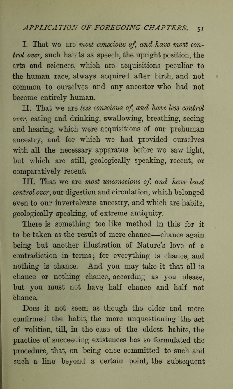 I. That we are most conscious of \ and have most con- trol over, such habits as speech, the upright position, the arts and sciences, which are acquisitions peculiar to the human race, always acquired after birth, and not common to ourselves and any ancestor who had not become entirely human. II. That we are less conscious of and have less control over, eating and drinking, swallowing, breathing, seeing and hearing, which were acquisitions of our prehuman ancestry, and for which we had provided ourselves with all the necessary apparatus before we saw light, but which are still, geologically speaking, recent, or comparatively recent. III. That we are most unconscious of and have least control over, our digestion and circulation, which belonged even to our invertebrate ancestry, and which are habits, geologically speaking, of extreme antiquity. There is something too like method in this for it to be taken as the result of mere chance—chance again being but another illustration of Nature’s love of a contradiction in terms; for everything is chance, and nothing is chance. And you may take it that all is chance or nothing chance, according as you please, but you must not have half chance and half not chance. Does it not seem as though the older and more confirmed the habit, the more unquestioning the act of volition, till, in the case of the oldest habits, the practice of succeeding existences has so formulated the procedure, that, on being once committed to such and such a line beyond a certain point, the subsequent
