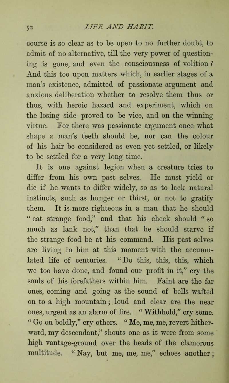 course is so clear as to be open to no further doubt, to admit of no alternative, till the very power of question- ing is gone, and even the consciousness of volition ? And this too upon matters which, in earlier stages of a man’s existence, admitted of passionate argument and anxious deliberation whether to resolve them thus or thus, with heroic hazard and experiment, which on the losing side proved to be vice, and on the winning virtue. For there was passionate argument once what shape a man’s teeth should be, nor can the colour of his hair be considered as even yet settled, or likely to be settled for a very long time. It is one against legion when a creature tries to differ from his own past selves. He must yield or die if he wants to differ widely, so as to lack natural instincts, such as hunger or thirst, or not to gratify them. It is more righteous in a man that he should “ eat strange food,” and that his cheek should “ so much as lank not,” than that he should starve if the strange food be at his command. His past selves are living in him at this moment with the accumu- lated life of centuries. “Do this, this, this, which we too have done, and found our profit in it,” cry the souls of his forefathers within him. Faint are the far ones, coming and going as the sound of bells wafted on to a high mountain; loud and clear are the near ones, urgent as an alarm of fire. “ Withhold,” cry some. “ Go on boldly,” cry others. “ Me, me, me, revert hither- ward, my descendant,” shouts one as it were from some high vantage-ground over the heads of the clamorous multitude. “ Hay, but me, me, me,” echoes another ;