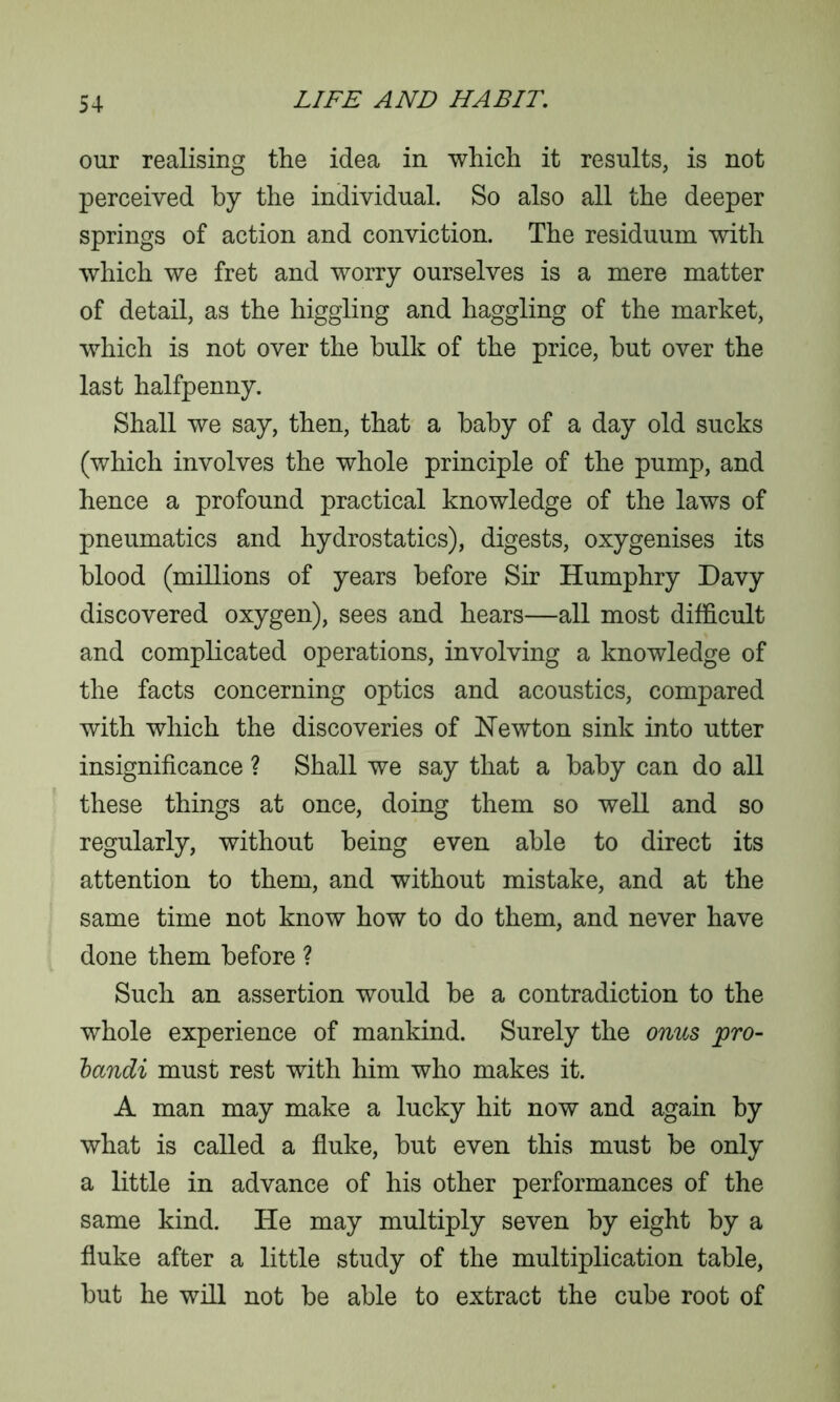 our realising the idea in which it results, is not perceived by the individual. So also all the deeper springs of action and conviction. The residuum with which we fret and worry ourselves is a mere matter of detail, as the higgling and haggling of the market, which is not over the bulk of the price, hut over the last halfpenny. Shall we say, then, that a baby of a day old sucks (which involves the whole principle of the pump, and hence a profound practical knowledge of the laws of pneumatics and hydrostatics), digests, oxygenises its blood (millions of years before Sir Humphry Davy discovered oxygen), sees and hears—all most difficult and complicated operations, involving a knowledge of the facts concerning optics and acoustics, compared with which the discoveries of Newton sink into utter insignificance ? Shall we say that a baby can do all these things at once, doing them so well and so regularly, without being even able to direct its attention to them, and without mistake, and at the same time not know how to do them, and never have done them before ? Such an assertion would be a contradiction to the whole experience of mankind. Surely the onus pro- bandi must rest with him who makes it. A man may make a lucky hit now and again by what is called a fluke, but even this must be only a little in advance of his other performances of the same kind. He may multiply seven by eight by a fluke after a little study of the multiplication table, but he will not be able to extract the cube root of