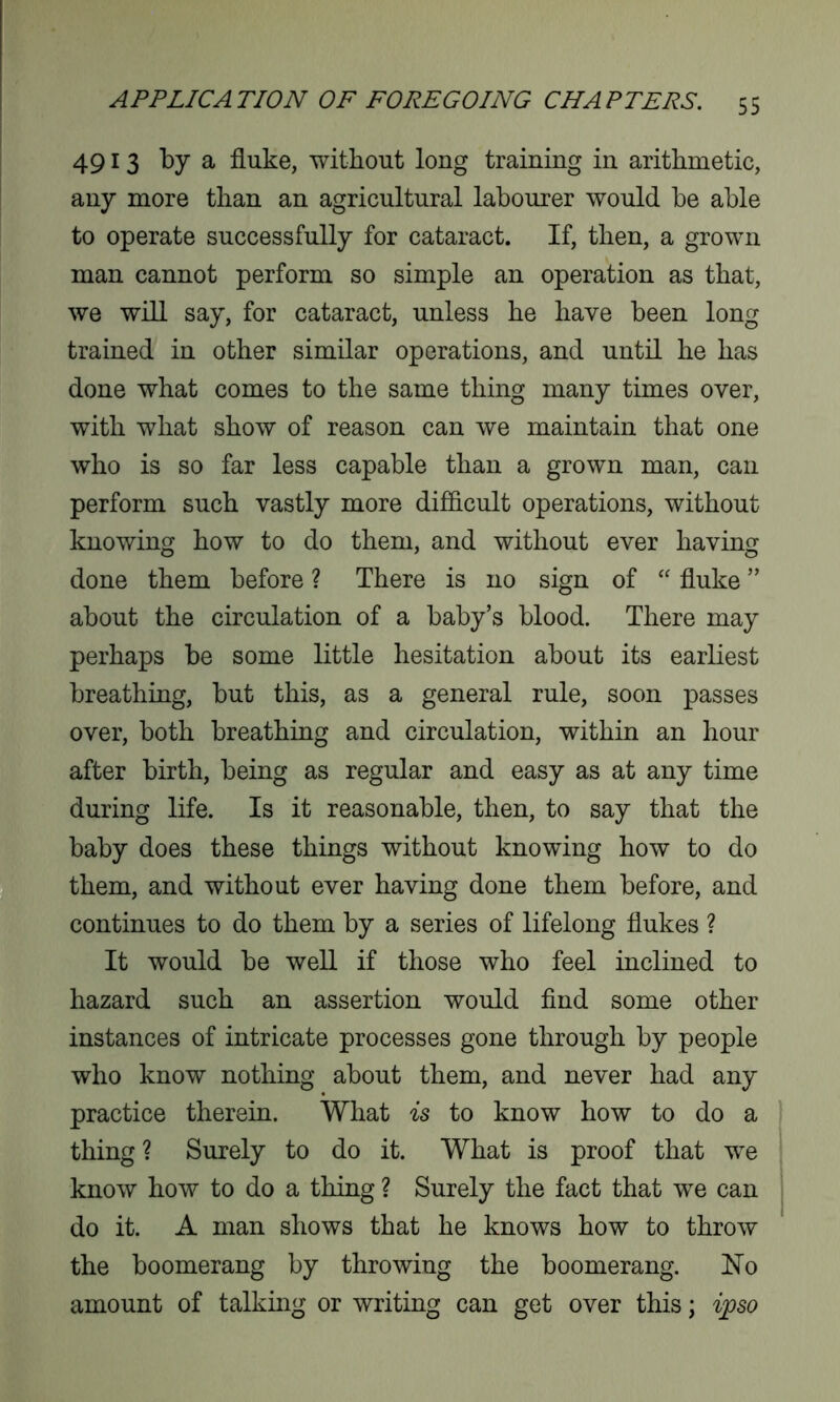 4913 ^ a fluke, without long training in arithmetic, any more than an agricultural labourer would he able to operate successfully for cataract. If, then, a grown man cannot perform so simple an operation as that, we will say, for cataract, unless he have been long trained in other similar operations, and until he has done what comes to the same thing many times over, with what show of reason can we maintain that one who is so far less capable than a grown man, can perform such vastly more difficult operations, without knowing how to do them, and without ever having done them before ? There is no sign of “ fluke ” about the circulation of a baby’s blood. There may perhaps be some little hesitation about its earliest breathing, but this, as a general rule, soon passes over, both breathing and circulation, within an hour after birth, being as regular and easy as at any time during life. Is it reasonable, then, to say that the baby does these things without knowing how to do them, and without ever having done them before, and continues to do them by a series of lifelong flukes ? It would be well if those who feel inclined to hazard such an assertion would find some other instances of intricate processes gone through by people who know nothing about them, and never had any practice therein. What is to know how to do a thing ? Surely to do it. What is proof that we know how to do a thing ? Surely the fact that we can do it. A man shows that he knows how to throw the boomerang by throwing the boomerang. No amount of talking or writing can get over this; ipso