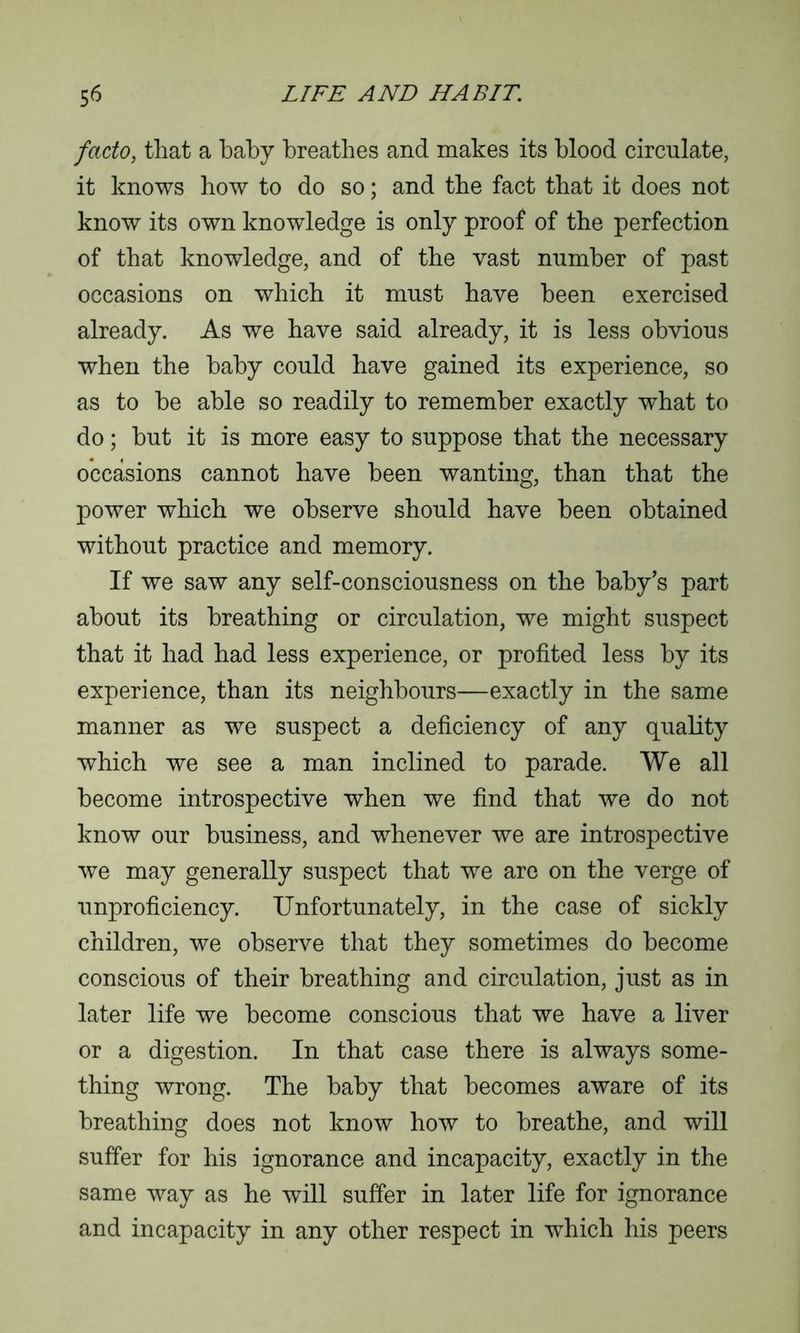 facto, that a baby breathes and makes its blood circulate, it knows how to do so; and the fact that it does not know its own knowledge is only proof of the perfection of that knowledge, and of the vast number of past occasions on which it must have been exercised already. As we have said already, it is less obvious when the baby could have gained its experience, so as to be able so readily to remember exactly what to do; but it is more easy to suppose that the necessary occasions cannot have been wanting, than that the power which we observe should have been obtained without practice and memory. If we saw any self-consciousness on the baby’s part about its breathing or circulation, we might suspect that it had had less experience, or profited less by its experience, than its neighbours—exactly in the same manner as we suspect a deficiency of any quality which we see a man inclined to parade. We all become introspective when we find that we do not know our business, and whenever we are introspective we may generally suspect that we are on the verge of unproficiency. Unfortunately, in the case of sickly children, we observe that they sometimes do become conscious of their breathing and circulation, just as in later life we become conscious that we have a liver or a digestion. In that case there is always some- thing wrong. The baby that becomes aware of its breathing does not know how to breathe, and will suffer for his ignorance and incapacity, exactly in the same way as he will suffer in later life for ignorance and incapacity in any other respect in which his peers