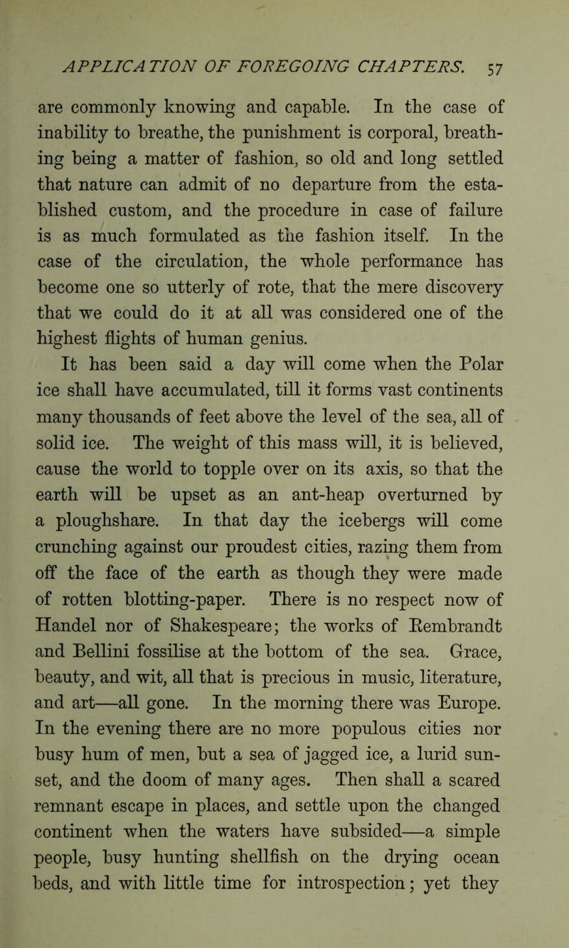 are commonly knowing and capable. In the case of inability to breathe, the punishment is corporal, breath- ing being a matter of fashion, so old and long settled that nature can admit of no departure from the esta- blished custom, and the procedure in case of failure is as much formulated as the fashion itself. In the case of the circulation, the whole performance has become one so utterly of rote, that the mere discovery that we could do it at all was considered one of the highest flights of human genius. It has been said a day will come when the Polar ice shall have accumulated, till it forms vast continents many thousands of feet above the level of the sea, all of solid ice. The weight of this mass will, it is believed, cause the world to topple over on its axis, so that the earth will be upset as an ant-heap overturned by a ploughshare. In that day the icebergs will come crunching against our proudest cities, razing them from off the face of the earth as though they were made of rotten blotting-paper. There is no respect now of Handel nor of Shakespeare; the works of Eembrandt and Bellini fossilise at the bottom of the sea. Grace, beauty, and wit, all that is precious in music, literature, and art—all gone. In the morning there was Europe. In the evening there are no more populous cities nor busy hum of men, but a sea of jagged ice, a lurid sun- set, and the doom of many ages. Then shall a scared remnant escape in places, and settle upon the changed continent when the waters have subsided—a simple people, busy hunting shellfish on the drying ocean beds, and with little time for introspection; yet they