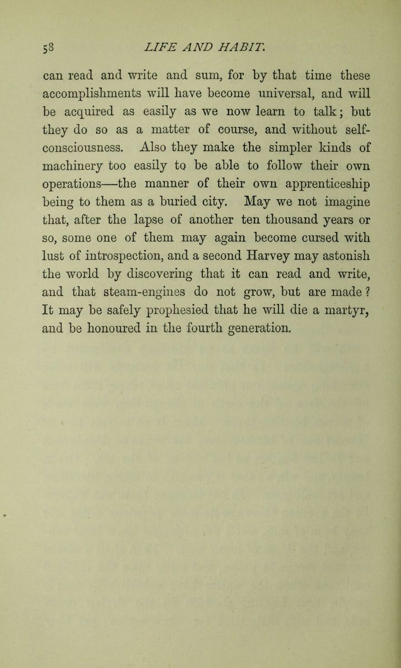 can read and write and sum, for by that time these accomplishments will have become universal, and will be acquired as easily as we now learn to talk; but they do so as a matter of course, and without self- consciousness. Also they make the simpler kinds of machinery too easily to be able to follow their own operations—the manner of their own apprenticeship being to them as a buried city. May we not imagine that, after the lapse of another ten thousand years or so, some one of them may again become cursed with lust of introspection, and a second Harvey may astonish the world by discovering that it can read and write, and that steam-engines do not grow, but are made ? It may be safely prophesied that he will die a martyr, and be honoured in the fourth generation.