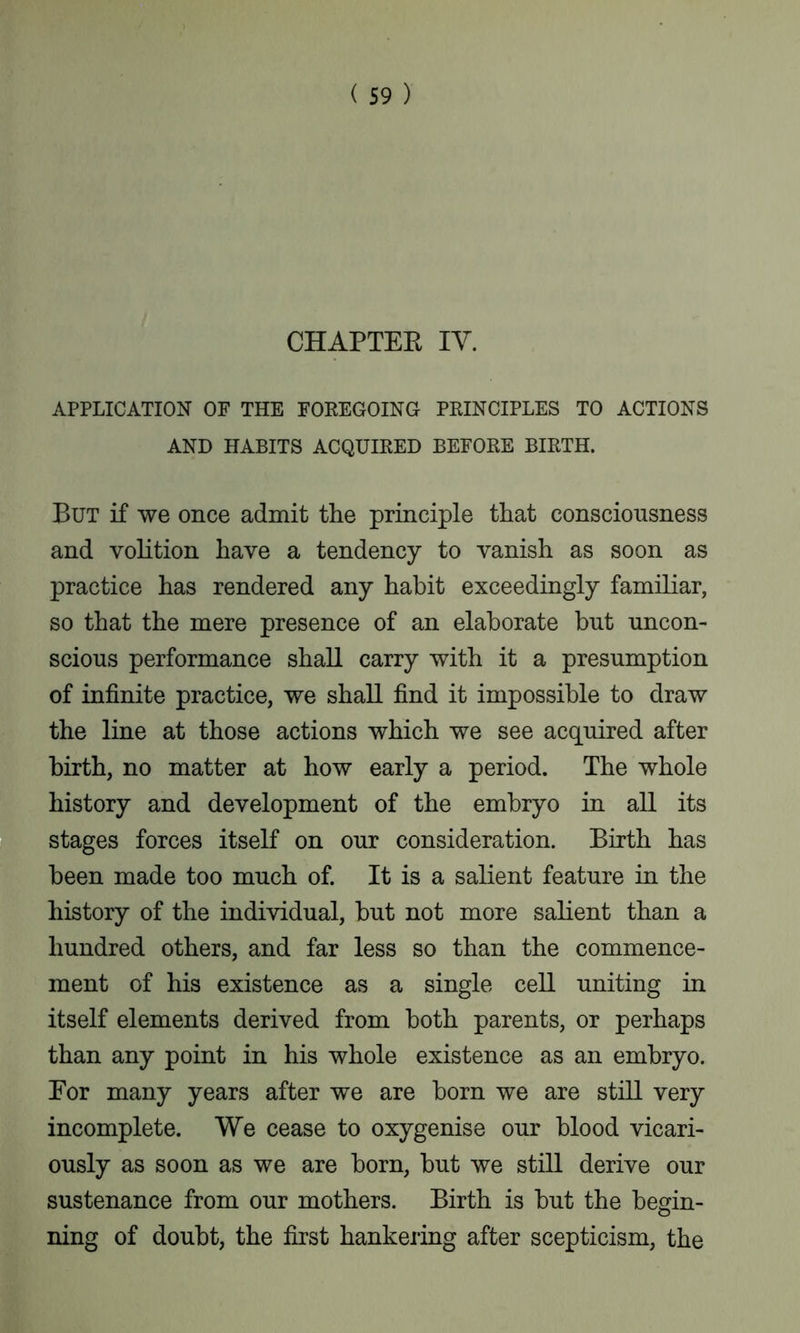 CHAPTEK IV. APPLICATION OF THE FOREGOING PRINCIPLES TO ACTIONS AND HABITS ACQUIRED BEFORE BIRTH. But if we once admit the principle that consciousness and volition have a tendency to vanish as soon as practice has rendered any habit exceedingly familiar, so that the mere presence of an elaborate but uncon- scious performance shall carry with it a presumption of infinite practice, we shall find it impossible to draw the line at those actions which we see acquired after birth, no matter at how early a period. The whole history and development of the embryo in all its stages forces itself on our consideration. Birth has been made too much of. It is a salient feature in the history of the individual, but not more salient than a hundred others, and far less so than the commence- ment of his existence as a single cell uniting in itself elements derived from both parents, or perhaps than any point in his whole existence as an embryo. Eor many years after we are born we are still very incomplete. We cease to oxygenise our blood vicari- ously as soon as we are born, but we still derive our sustenance from our mothers. Birth is but the begin- O ning of doubt, the first hankering after scepticism, the