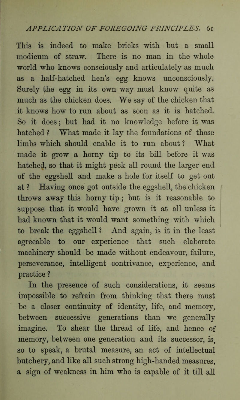 This is indeed to make bricks with but a small modicum of straw. There is no man in the whole world who knows consciously and articulately as much as a half-hatched hen’s egg knows unconsciously. Surely the egg in its own way must know quite as much as the chicken does. We say of the chicken that it knows how to run about as soon as it is hatched. So it does; but had it no knowledge before it was hatched ? What made it lay the foundations of those limbs which should enable it to run about ? What made it grow a horny tip to its bill before it was hatched, so that it might peck all round the larger end of the eggshell and make a hole for itself to get out at ? Having once got outside the eggshell, the chicken throws away this horny tip; but is it reasonable to suppose that it would have grown it at all unless it had known that it would want something with which to break the eggshell ? And again, is it in the least agreeable to our experience that such elaborate machinery should be made without endeavour, failure, perseverance, intelligent contrivance, experience, and practice ? In the presence of such considerations, it seems impossible to refrain from thinking that there must be a closer continuity of identity, life, and memory, between successive generations than we generally imagine. To shear the thread of life, and hence of memory, between one generation and its successor, is, so to speak, a brutal measure, an act of intellectual butchery, and like all such strong high-handed measures, a sign of weakness in him who is capable of it till all