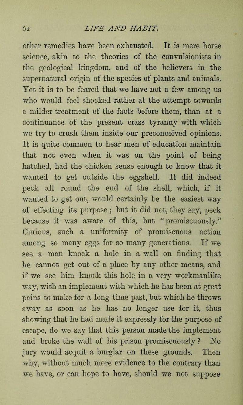other remedies have been exhausted. It is mere horse science, akin to the theories of the convulsionists in the geological kingdom, and of the believers in the supernatural origin of the species of plants and animals. Yet it is to be feared that we have not a few among us who would feel shocked rather at the attempt towards a milder treatment of the facts before them, than at a continuance of the present crass tyranny with which we try to crush them inside our preconceived opinions. It is quite common to hear men of education maintain that not even when it was on the point of being hatched, had the chicken sense enough to know that it wanted to get outside the eggshell. It did indeed peck all round the end of the shell, which, if it wanted to get out, would certainly be the easiest way of effecting its purpose; but it did not, they say, peck because it was aware of this, but “promiscuously.” Curious, such a uniformity of promiscuous action among so many eggs for so many generations. If we see a man knock a hole in a wall on finding that he cannot get out of a place by any other means, and if we see him knock this hole in a very workmanlike way, with an implement with which he has been at great pains to make for a long time past, but which he throws away as soon as he has no longer use for it, thus showing that he had made it expressly for the purpose of escape, do we say that this person made the implement and broke the wall of his prison promiscuously ? No jury would acquit a burglar on these grounds. Then why, without much more evidence to the contrary than we have, or can hope to have, should we not suppose