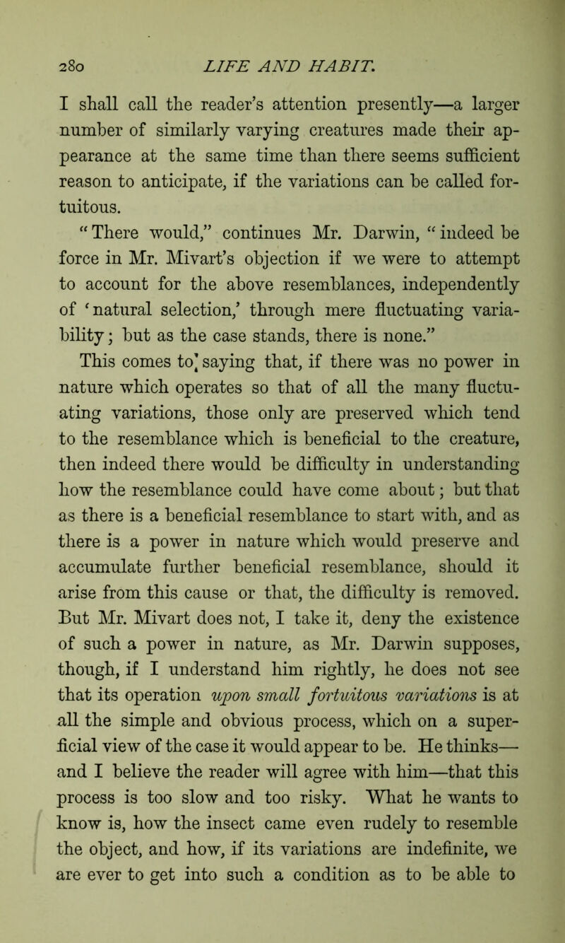 I shall call the reader’s attention presently—a larger number of similarly varying creatures made their ap- pearance at the same time than there seems sufficient reason to anticipate, if the variations can be called for- tuitous. “ There would,” continues Mr. Darwin, “ indeed be force in Mr. Mivart’s objection if we were to attempt to account for the above resemblances, independently of ‘ natural selection,’ through mere fluctuating varia- bility ; but as the case stands, there is none.” This comes to] saying that, if there was no power in nature which operates so that of all the many fluctu- ating variations, those only are preserved which tend to the resemblance which is beneficial to the creature, then indeed there would be difficulty in understanding how the resemblance could have come about; but that as there is a beneficial resemblance to start with, and as there is a power in nature which would preserve and accumulate further beneficial resemblance, should it arise from this cause or that, the difficulty is removed. But Mr. Mivart does not, I take it, deny the existence of such a power in nature, as Mr. Darwin supposes, though, if I understand him rightly, he does not see that its operation upon small fortuitous variations is at all the simple and obvious process, which on a super- ficial view of the case it would appear to be. He thinks— and I believe the reader will agree with him—that this process is too slow and too risky. What he wants to know is, how the insect came even rudely to resemble the object, and how, if its variations are indefinite, we are ever to get into such a condition as to be able to