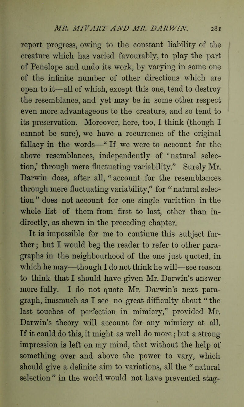 report progress, owing to the constant liability of the creature which has varied favourably, to play the part of Penelope and undo its work, by varying in some one of the infinite number of other directions which are open to it—all of which, except this one, tend to destroy the resemblance, and yet may be in some other respect even more advantageous to the creature, and so tend to its preservation. Moreover, here, too, I think (though I cannot be sure), we have a recurrence of the original fallacy in the words—“ If we were to account for the above resemblances, independently of ‘natural selec- tion,’ through mere fluctuating variability.” Surely Mr. Darwin does, after all, “ account for the resemblances through mere fluctuating variability,” for “ natural selec- tion ” does not account for one single variation in the whole list of them from first to last, other than in- directly, as shewn in the preceding chapter. It is impossible for me to continue this subject fur- ther ; but I would beg the reader to refer to other para- graphs in the neighbourhood of the one just quoted, in which he may—though I do not think he will—see reason to think that I should have given Mr. Darwin’s answer more fully. I do not quote Mr. Darwin’s next para- graph, inasmuch as I see no great difficulty about “ the last touches of perfection in mimicry,” provided Mr. Darwin’s theory will account for any mimicry at all. If it could do this, it might as well do more; but a strong impression is left on my mind, that without the help of something over and above the power to vary, which should give a definite aim to variations, all the “ natural selection ” in the world would not have prevented stag-