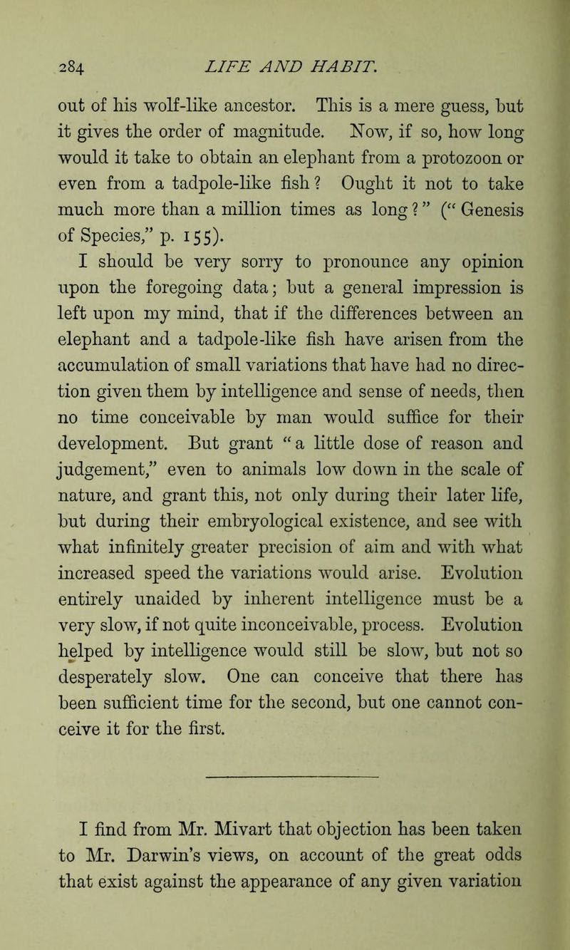 out of liis wolf-like ancestor. This is a mere guess, hut it gives the order of magnitude. Now, if so, how long would it take to obtain an elephant from a protozoon or even from a tadpole-like fish? Ought it not to take much more than a million times as long ? ” (“ Genesis of Species,” p. 155). I should be very sorry to pronounce any opinion upon the foregoing data; but a general impression is left upon my mind, that if the differences between an elephant and a tadpole-like fish have arisen from the accumulation of small variations that have had no direc- tion given them by intelligence and sense of needs, then no time conceivable by man would suffice for their development. But grant “ a little dose of reason and judgement,” even to animals low down in the scale of nature, and grant this, not only during their later life, but during their embryological existence, and see with what infinitely greater precision of aim and with what increased speed the variations would arise. Evolution entirely unaided by inherent intelligence must be a very slow, if not quite inconceivable, process. Evolution helped by intelligence would still be slow, but not so desperately slow. One can conceive that there has been sufficient time for the second, but one cannot con- ceive it for the first. I find from Mr. Mivart that objection has been taken to Mr. Darwin’s views, on account of the great odds that exist against the appearance of any given variation