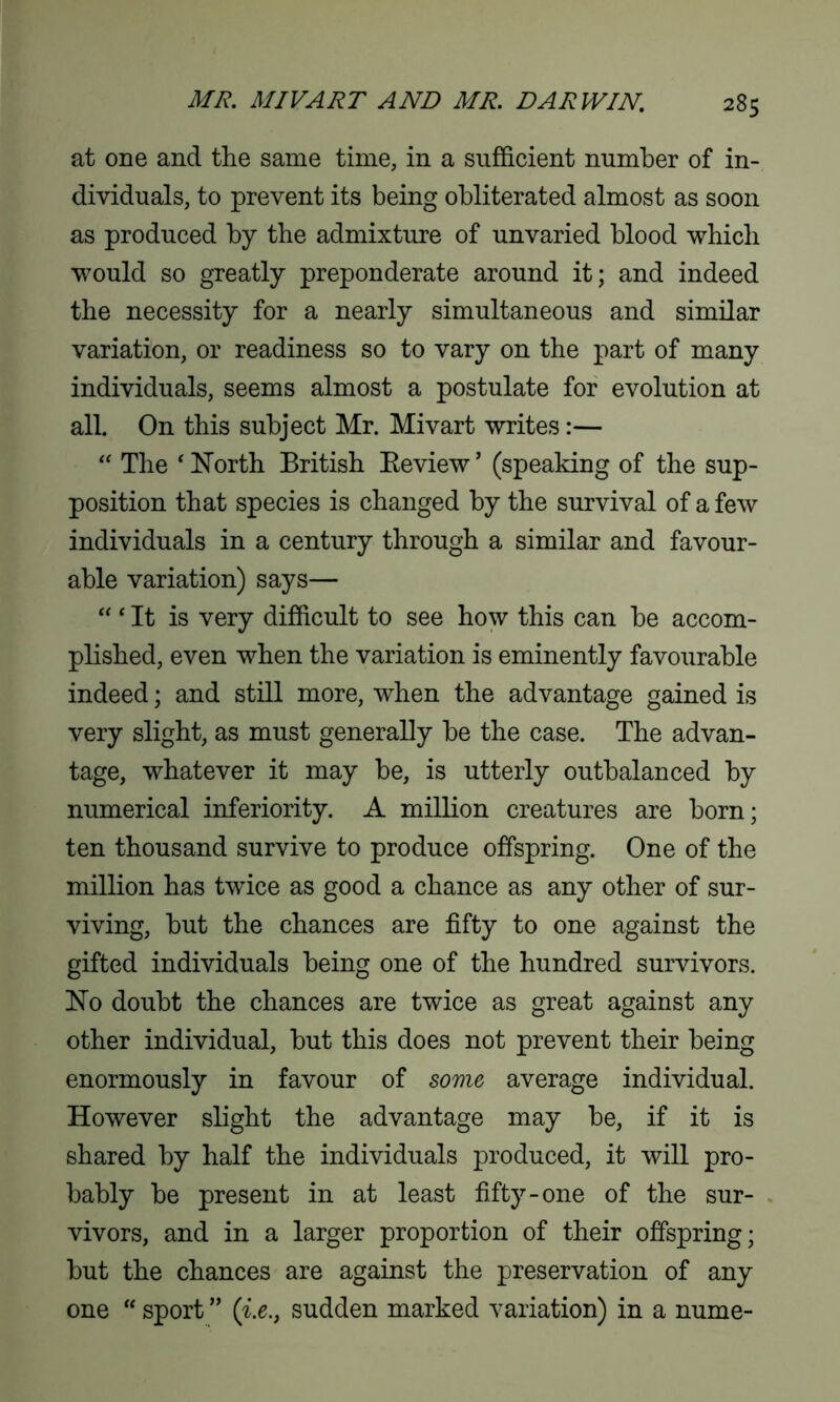 at one and the same time, in a sufficient number of in- dividuals, to prevent its being obliterated almost as soon as produced by the admixture of unvaried blood which would so greatly preponderate around it; and indeed the necessity for a nearly simultaneous and similar variation, or readiness so to vary on the part of many individuals, seems almost a postulate for evolution at all. On this subject Mr. Mivart writes:— “ The ‘ North British Beview ’ (speaking of the sup- position that species is changed by the survival of a few individuals in a century through a similar and favour- able variation) says— “4 It is very difficult to see how this can be accom- plished, even when the variation is eminently favourable indeed; and still more, when the advantage gained is very slight, as must generally be the case. The advan- tage, whatever it may be, is utterly outbalanced by numerical inferiority. A million creatures are born; ten thousand survive to produce offspring. One of the million has twice as good a chance as any other of sur- viving, but the chances are fifty to one against the gifted individuals being one of the hundred survivors. No doubt the chances are twice as great against any other individual, but this does not prevent their being enormously in favour of some average individual. However slight the advantage may be, if it is shared by half the individuals produced, it will pro- bably be present in at least fifty-one of the sur- vivors, and in a larger proportion of their offspring; but the chances are against the preservation of any one “ sport ” ([i.esudden marked variation) in a nume-
