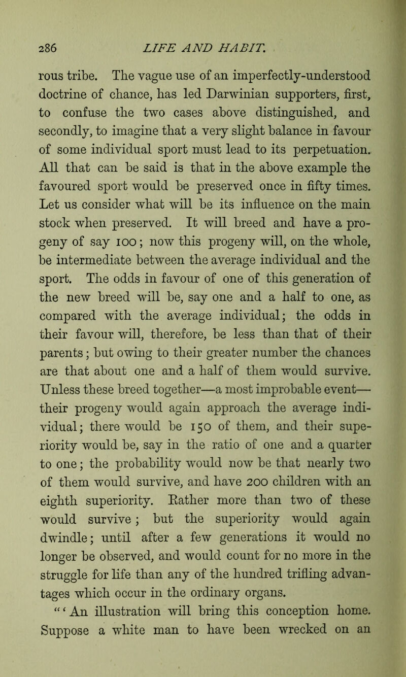rous tribe. The vague use of an imperfectly-understood doctrine of chance, has led Darwinian supporters, first, to confuse the two cases above distinguished, and secondly, to imagine that a very slight balance in favour of some individual sport must lead to its perpetuation. All that can be said is that in the above example the favoured sport would be preserved once in fifty times. Let us consider what will be its influence on the main stock when preserved. It will breed and have a pro- geny of say ioo; now this progeny will, on the whole, be intermediate between the average individual and the sport. The odds in favour of one of this generation of the new breed will be, say one and a half to one, as compared with the average individual; the odds in their favour will, therefore, be less than that of their parents; but owing to their greater number the chances are that about one and a half of them would survive. Unless these breed together—a most improbable event— their progeny would again approach the average indi- vidual; there would be 150 of them, and their supe- riority would be, say in the ratio of one and a quarter to one; the probability would now be that nearly two of them would survive, and have 200 children with an eighth superiority. Bather more than two of these would survive; but the superiority would again dwindle; until after a few generations it would no longer be observed, and would count for no more in the struggle for life than any of the hundred trifling advan- tages which occur in the ordinary organs. “ ‘ An illustration will bring this conception home. Suppose a white man to have been wrecked on an