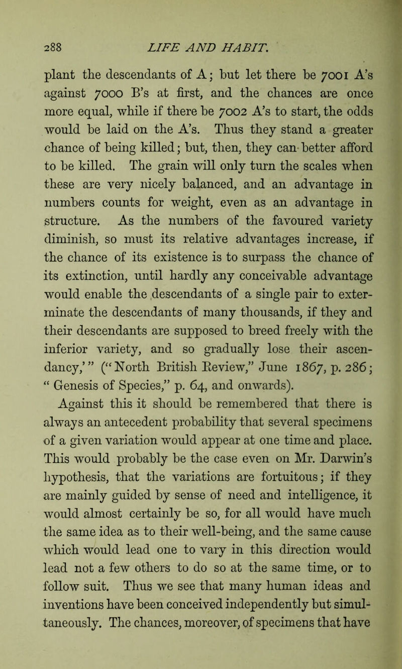 plant the descendants of A; but let there be 7001 A’s against 7000 B’s at first, and the chances are once more equal, while if there be 7002 A’s to start, the odds would be laid on the A’s. Thus they stand a greater chance of being killed; but, then, they can better afford to be killed. The grain will only turn the scales when these are very nicely balanced, and an advantage in numbers counts for weight, even as an advantage in structure. As the numbers of the favoured variety diminish, so must its relative advantages increase, if the chance of its existence is to surpass the chance of its extinction, until hardly any conceivable advantage would enable the descendants of a single pair to exter- minate the descendants of many thousands, if they and their descendants are supposed to breed freely with the inferior variety, and so gradually lose their ascen- dancy,’” (“North British Eeview,” June 1867, p.286; “ Genesis of Species,” p. 64, and onwards). Against this it should be remembered that there is always an antecedent probability that several specimens of a given variation would appear at one time and place. This would probably be the case even on Mr. Darwin’s hypothesis, that the variations are fortuitous; if they are mainly guided by sense of need and intelligence, it would almost certainly be so, for all would have much the same idea as to their well-being, and the same cause which would lead one to vary in this direction would lead not a few others to do so at the same time, or to follow suit. Thus we see that many human ideas and inventions have been conceived independently but simul- taneously. The chances, moreover, of specimens that have