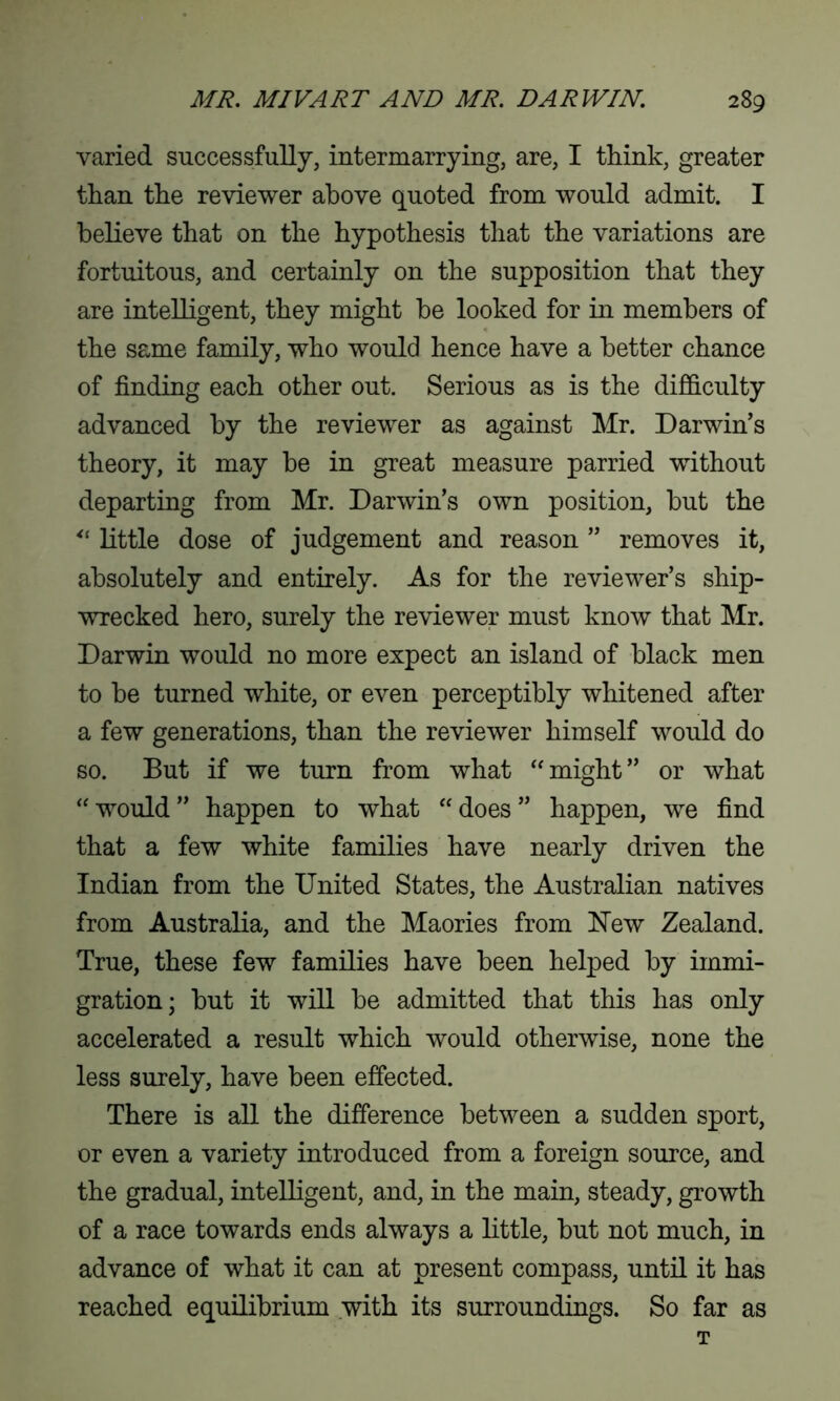 varied successfully, intermarrying, are, I think, greater than the reviewer above quoted from would admit. I believe that on the hypothesis that the variations are fortuitous, and certainly on the supposition that they are intelligent, they might be looked for in members of the same family, who would hence have a better chance of finding each other out. Serious as is the difficulty advanced by the reviewer as against Mr. Darwin’s theory, it may be in great measure parried without departing from Mr. Darwin’s own position, but the little dose of judgement and reason ” removes it, absolutely and entirely. As for the reviewer’s ship- wrecked hero, surely the reviewer must know that Mr. Darwin would no more expect an island of black men to be turned white, or even perceptibly whitened after a few generations, than the reviewer himself would do so. But if we turn from what “might” or what “would” happen to what “does” happen, we find that a few white families have nearly driven the Indian from the United States, the Australian natives from Australia, and the Maories from New Zealand. True, these few families have been helped by immi- gration; but it will be admitted that this has only accelerated a result which would otherwise, none the less surely, have been effected. There is all the difference between a sudden sport, or even a variety introduced from a foreign source, and the gradual, intelligent, and, in the main, steady, growth of a race towards ends always a little, but not much, in advance of what it can at present compass, until it has reached equilibrium with its surroundings. So far as T
