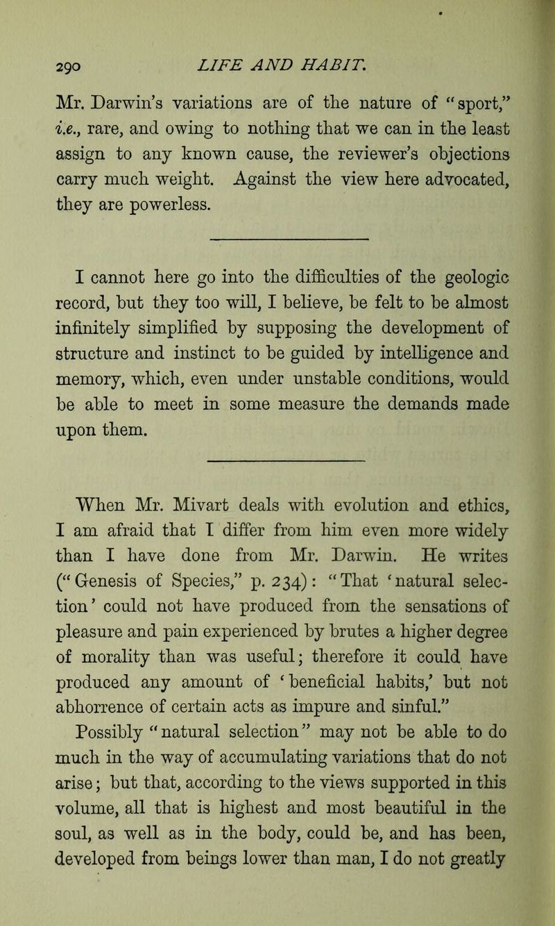 Mr. Darwin’s variations are of the nature of “ sport,” i.e.y rare, and owing to nothing that we can in the least assign to any known cause, the reviewer’s objections carry much weight. Against the view here advocated, they are powerless. I cannot here go into the difficulties of the geologic record, but they too will, I believe, be felt to be almost infinitely simplified by supposing the development of structure and instinct to be guided by intelligence and memory, which, even under unstable conditions, would be able to meet in some measure the demands made upon them. When Mr. Mivart deals with evolution and ethics, I am afraid that I differ from him even more widely than I have done from Mr. Darwin. He writes (“Genesis of Species,” p. 234): “That ‘natural selec- tion ’ could not have produced from the sensations of pleasure and pain experienced by brutes a higher degree of morality than was useful; therefore it could have produced any amount of ‘beneficial habits,’ but not abhorrence of certain acts as impure and sinful.” Possibly “ natural selection ” may not be able to do much in the way of accumulating variations that do not arise; but that, according to the views supported in this volume, all that is highest and most beautiful in the soul, as well as in the body, could be, and has been, developed from beings lower than man, I do not greatly