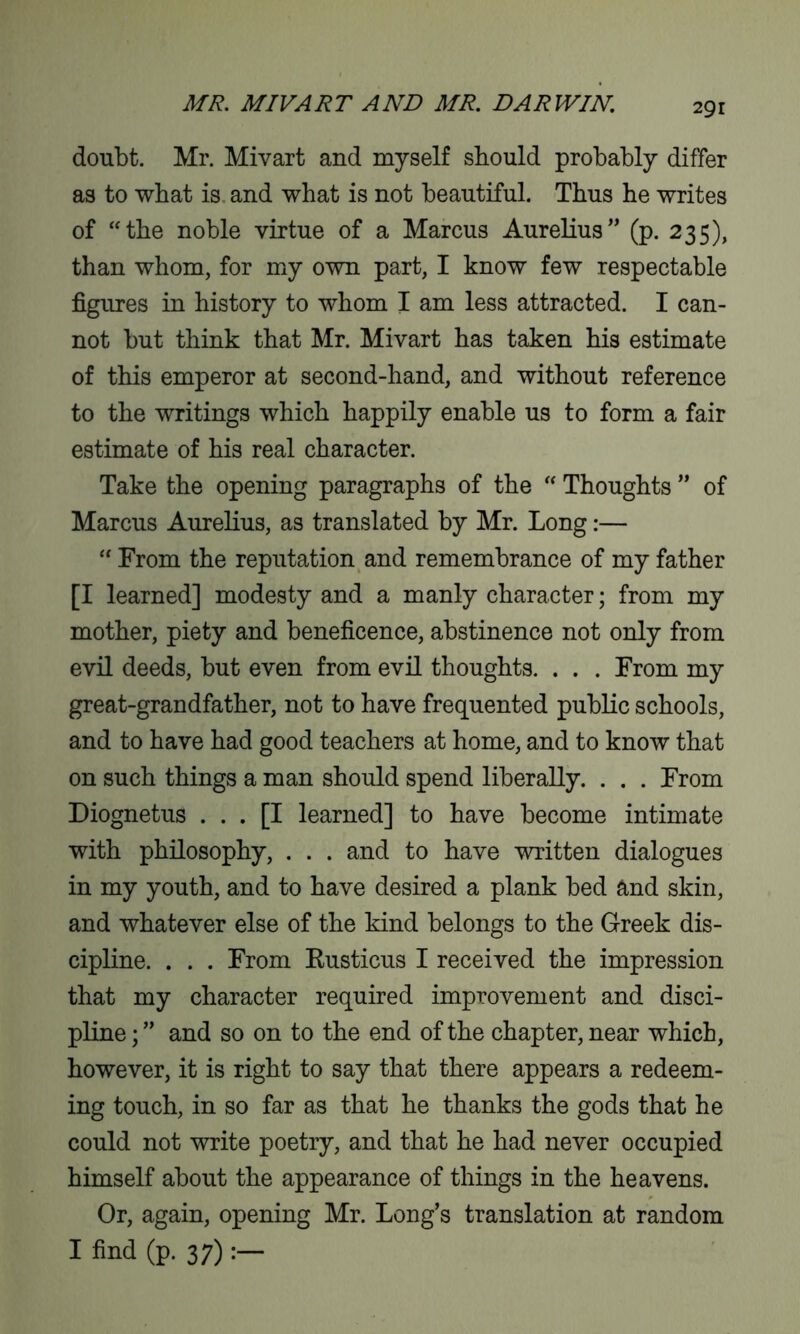 doubt. Mr. Mivart and myself should probably differ as to what is and what is not beautiful. Thus he writes of “the noble virtue of a Marcus Aurelius” (p. 235), than whom, for my own part, I know few respectable figures in history to whom I am less attracted. I can- not but think that Mr. Mivart has taken his estimate of this emperor at second-hand, and without reference to the writings which happily enable us to form a fair estimate of his real character. Take the opening paragraphs of the “ Thoughts ” of Marcus Aurelius, as translated by Mr. Long:— “ From the reputation and remembrance of my father [I learned] modesty and a manly character; from my mother, piety and beneficence, abstinence not only from evil deeds, but even from evil thoughts. . . . From my great-grandfather, not to have frequented public schools, and to have had good teachers at home, and to know that on such things a man should spend liberally. . . . From Diognetus ... [I learned] to have become intimate with philosophy, . . . and to have written dialogues in my youth, and to have desired a plank bed and skin, and whatever else of the kind belongs to the Greek dis- cipline. . . . From Rusticus I received the impression that my character required improvement and disci- pline ; ” and so on to the end of the chapter, near which, however, it is right to say that there appears a redeem- ing touch, in so far as that he thanks the gods that he could not write poetry, and that he had never occupied himself about the appearance of things in the heavens. Or, again, opening Mr. Long’s translation at random I find (p. 37)