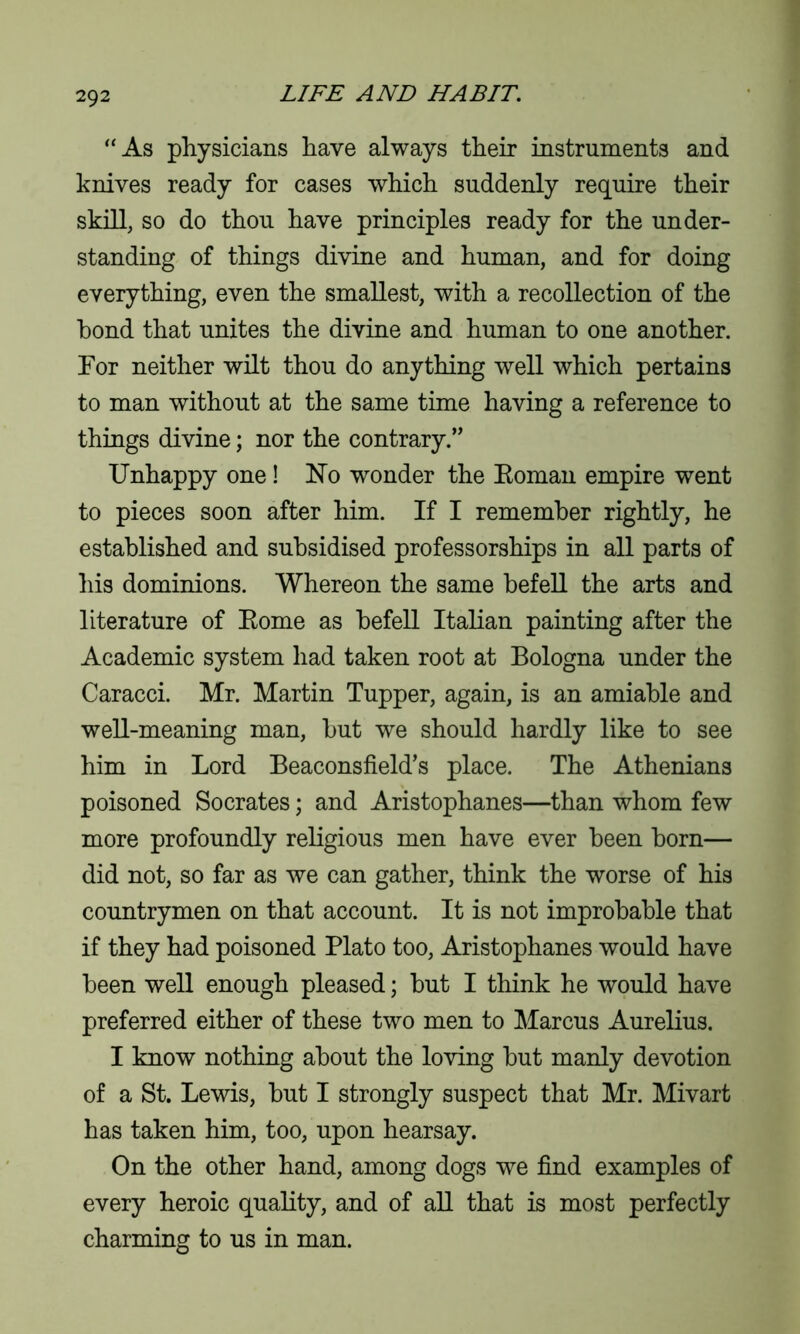 “As physicians have always their instruments and knives ready for cases which suddenly require their skill, so do thou have principles ready for the under- standing of things divine and human, and for doing everything, even the smallest, with a recollection of the bond that unites the divine and human to one another. For neither wilt thou do anything well which pertains to man without at the same time having a reference to things divine; nor the contrary.” Unhappy one! No wonder the Eoman empire went to pieces soon after him. If I remember rightly, he established and subsidised professorships in all parts of his dominions. Whereon the same befell the arts and literature of Eome as befell Italian painting after the Academic system had taken root at Bologna under the Caracci. Mr. Martin Tupper, again, is an amiable and well-meaning man, but we should hardly like to see him in Lord Beaconsfield’s place. The Athenians poisoned Socrates; and Aristophanes—than whom few more profoundly religious men have ever been born— did not, so far as we can gather, think the worse of his countrymen on that account. It is not improbable that if they had poisoned Plato too, Aristophanes would have been well enough pleased; but I think he would have preferred either of these two men to Marcus Aurelius. I know nothing about the loving but manly devotion of a St. Lewis, but I strongly suspect that Mr. Mivart has taken him, too, upon hearsay. On the other hand, among dogs we find examples of every heroic quality, and of all that is most perfectly charming to us in man.