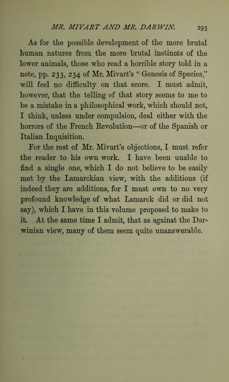 As for the possible development of the more brutal human natures from the more brutal instincts of the lower animals, those who read a horrible story told in a note, pp. 233, 234 of Mr. Mivart’s “ Genesis of Species,” will feel no difficulty on that score. I must admit, however, that the telling of that story seems to me to be a mistake in a philosophical work, which should not, I think, unless under compulsion, deal either with the horrors of the French Eevolution—or of the Spanish or Italian Inquisition. For the rest of Mr. Mivart’s objections, I must refer the reader to his own work. I have been unable to find a single one, which I do not believe to be easily met by the Lamarckian view, with the additions (if indeed they are additions, for I must own to no very profound knowledge of what Lamarck did or did not say), which I have in this volume proposed to make to it. At the same time I admit, that as against the Dar- winian view, many of them seem quite unanswerable.