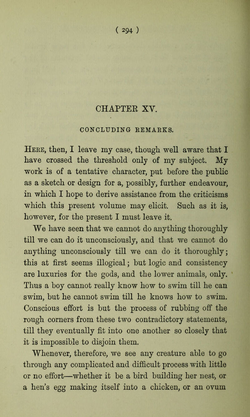 CHAPTEE XV. CONCLUDING REMARKS. Here, then, I leave my case, though well aware that I have crossed the threshold only of my subject. My work is of a tentative character, put before the public as a sketch or design for a, possibly, further endeavour, in which I hope to derive assistance from the criticisms which this present volume may elicit. Such as it is, however, for the present I must leave it. We have seen that we cannot do anything thoroughly till we can do it unconsciously, and that we cannot do anything unconsciously till we can do it thoroughly; this at first seems illogical; but logic and consistency are luxuries for the gods, and the lower animals, only. Thus a boy cannot really know how to swim till he can swim, but he cannot swim till he knows how to swim. Conscious effort is but the process of rubbing off the rough corners from these two contradictory statements, till they eventually fit into one another so closely that it is impossible to disjoin them. Whenever, therefore, we see any creature able to go through any complicated and difficult process with little or no effort—whether it be a bird building her nest, or a hen’s egg making itself into a chicken, or an ovum
