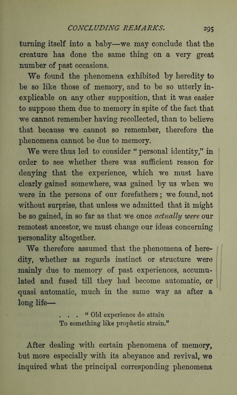 turning itself into a baby—we may conclude that the creature has done the same thing on a very great number of past occasions. We found the phenomena exhibited by heredity to be so like those of memory, and to be so utterly in- explicable on any other supposition, that it was easier to suppose them due to memory in spite of the fact that we cannot remember having recollected, than to believe that because we cannot so remember, therefore the phenomena cannot be due to memory. We were thus led to consider “ personal identity,” in order to see whether there was sufficient reason for denying that the experience, which we must have clearly gained somewhere, was gained by us when we were in the persons of our forefathers; we found, not without surprise, that unless we admitted that it might be so gained, in so far as that we once actually were our remotest ancestor, we must change our ideas concerning personality altogether. We therefore assumed that the phenomena of here- dity, whether as regards instinct or structure were mainly due to memory of past experiences, accumu- lated and fused till they had become automatic, or quasi automatic, much in the same way as after a long life— . . . “ Old experience do attain To something like prophetic strain.” After dealing with certain phenomena of memory, but more especially with its abeyance and revival, we inquired what the principal corresponding phenomena