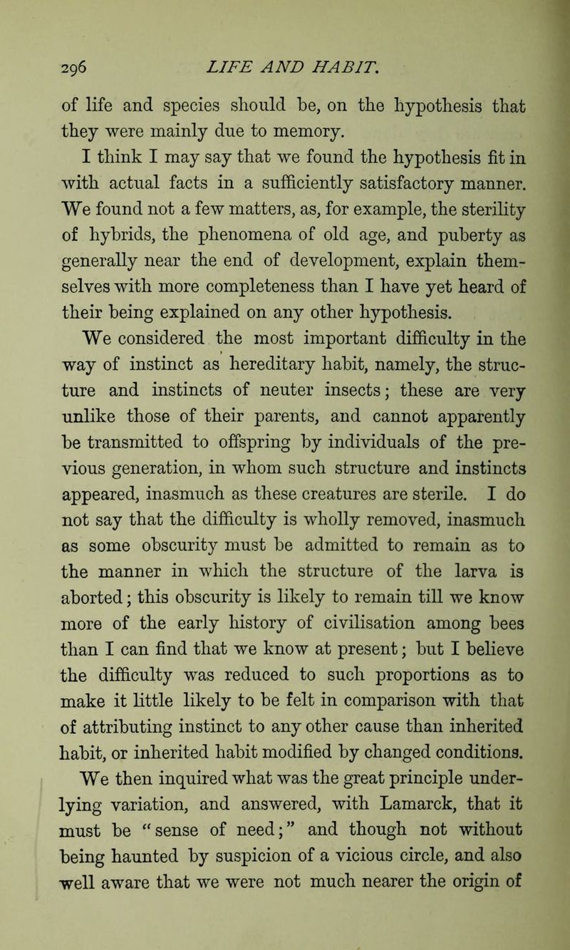 of life and species should be, on the hypothesis that they were mainly due to memory. I think I may say that we found the hypothesis fit in with actual facts in a sufficiently satisfactory manner. We found not a few matters, as, for example, the sterility of hybrids, the phenomena of old age, and puberty as generally near the end of development, explain them- selves with more completeness than I have yet heard of their being explained on any other hypothesis. We considered the most important difficulty in the way of instinct as hereditary habit, namely, the struc- ture and instincts of neuter insects; these are very unlike those of their parents, and cannot apparently he transmitted to offspring by individuals of the pre- vious generation, in whom such structure and instincts appeared, inasmuch as these creatures are sterile. I do not say that the difficulty is wholly removed, inasmuch as some obscurity must he admitted to remain as to the manner in which the structure of the larva is aborted; this obscurity is likely to remain till we know more of the early history of civilisation among bees than I can find that we know at present; but I believe the difficulty was reduced to such proportions as to make it little likely to be felt in comparison with that of attributing instinct to any other cause than inherited habit, or inherited habit modified by changed conditions. We then inquired what was the great principle under- lying variation, and answered, with Lamarck, that it must be “sense of need;” and though not without being haunted by suspicion of a vicious circle, and also well aware that we were not much nearer the origin of