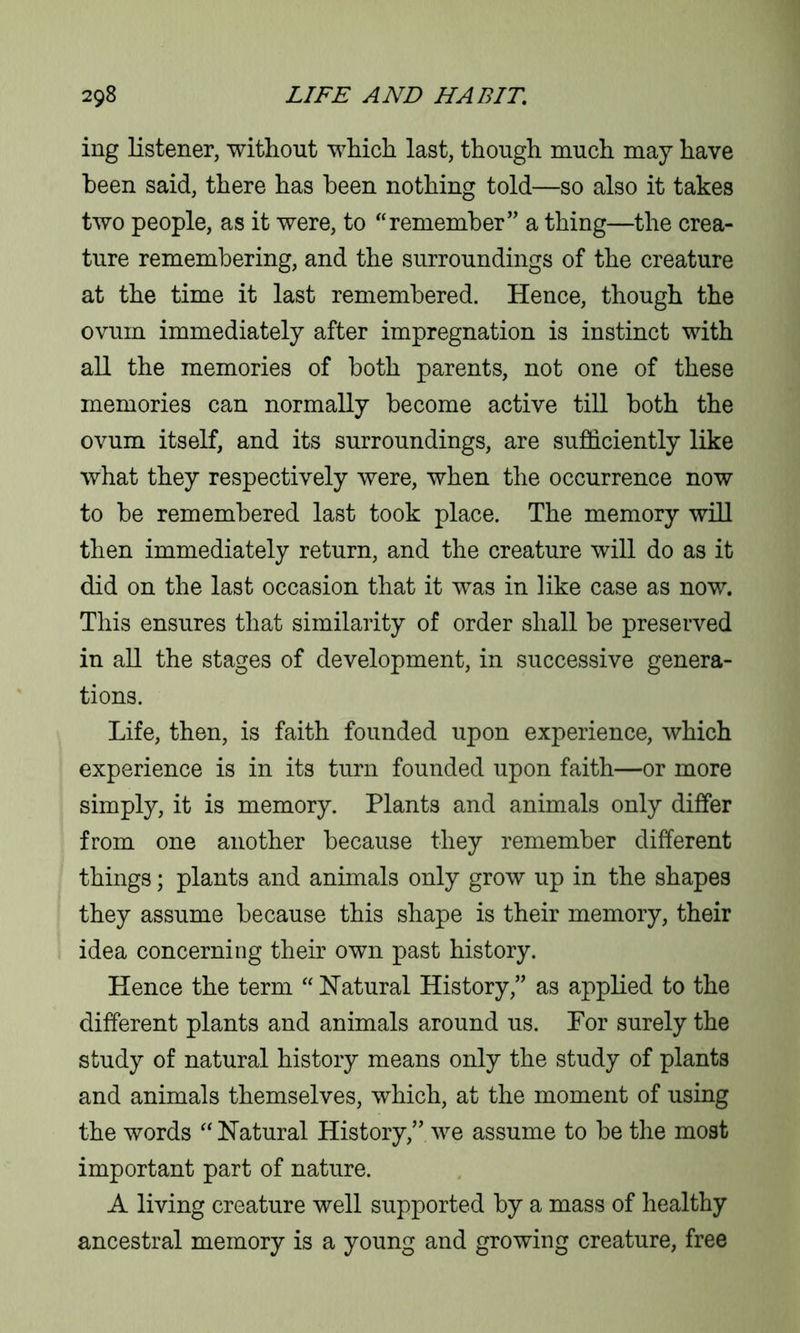 ing listener, without which last, though much may have been said, there has been nothing told—so also it takes two people, as it were, to “remember” a thing—the crea- ture remembering, and the surroundings of the creature at the time it last remembered. Hence, though the ovum immediately after impregnation is instinct with all the memories of both parents, not one of these memories can normally become active till both the ovum itself, and its surroundings, are sufficiently like what they respectively were, when the occurrence now to be remembered last took place. The memory will then immediately return, and the creature will do as it did on the last occasion that it was in like case as now. This ensures that similarity of order shall be preserved in all the stages of development, in successive genera- tions. Life, then, is faith founded upon experience, which experience is in its turn founded upon faith—or more simply, it is memory. Plants and animals only differ from one another because they remember different things; plants and animals only grow up in the shapes they assume because this shape is their memory, their idea concerning their own past history. Hence the term “ Natural History,” as applied to the different plants and animals around us. For surely the study of natural history means only the study of plants and animals themselves, which, at the moment of using the words “Natural History,” we assume to be the most important part of nature. A living creature well supported by a mass of healthy ancestral memory is a young and growing creature, free