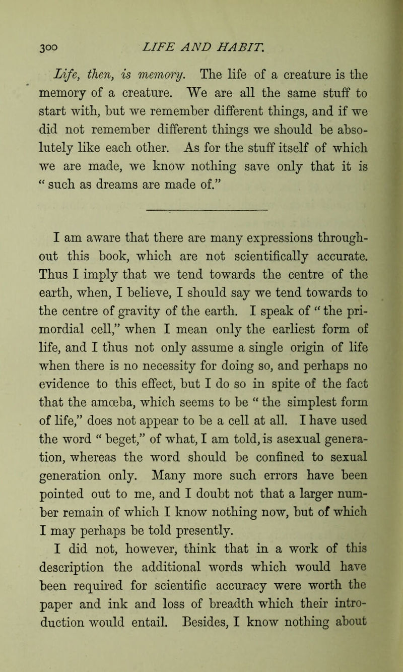 Life, then, is memory. The life of a creature is the memory of a creature. We are all the same stuff to start with, but we remember different things, and if we did not remember different things we should be abso- lutely like each other. As for the stuff itself of which we are made, we know nothing save only that it is “ such as dreams are made of.” I am aware that there are many expressions through- out this book, which are not scientifically accurate. Thus I imply that we tend towards the centre of the earth, when, I believe, I should say we tend towards to the centre of gravity of the earth. I speak of “ the pri- mordial cell,” when I mean only the earliest form of life, and I thus not only assume a single origin of life when there is no necessity for doing so, and perhaps no evidence to this effect, but I do so in spite of the fact that the amoeba, which seems to be “ the simplest form of life,” does not appear to be a cell at all. I have used the word “ beget,” of what, I am told, is asexual genera- tion, whereas the word should be confined to sexual generation only. Many more such errors have been pointed out to me, and I doubt not that a larger num- ber remain of which I know nothing now, but of which I may perhaps be told presently. I did not, however, think that in a work of this description the additional words which would have been required for scientific accuracy were worth the paper and ink and loss of breadth wThich their intro- duction would entail. Besides, I know nothing about