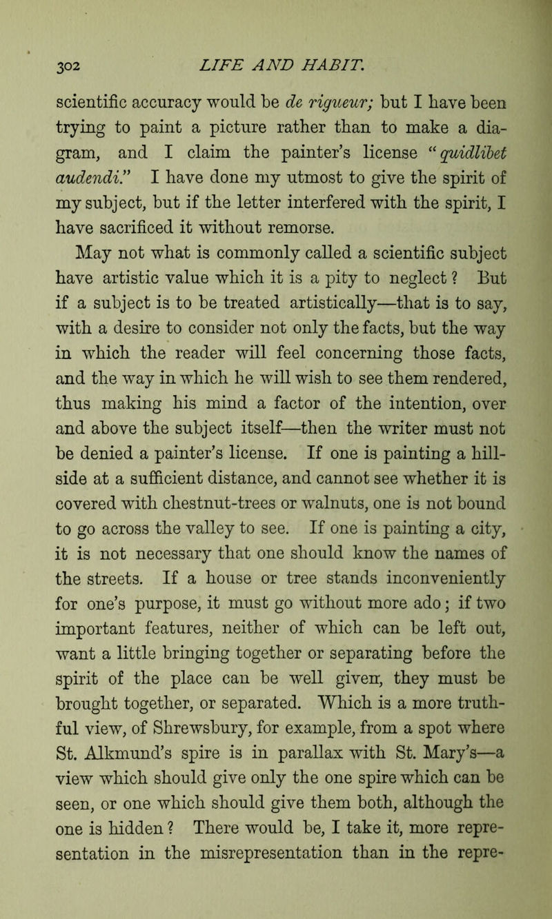 scientific accuracy would be de rigueur; but I have been trying to paint a picture rather than to make a dia- gram, and I claim the painter’s license “ quidlibet audendi.” I have done my utmost to give the spirit of my subject, but if the letter interfered with the spirit, I have sacrificed it without remorse. May not what is commonly called a scientific subject have artistic value which it is a pity to neglect ? But if a subject is to be treated artistically—that is to say, with a desire to consider not only the facts, but the way in which the reader will feel concerning those facts, and the way in which he will wish to see them rendered, thus making his mind a factor of the intention, over and above the subject itself—then the writer must not be denied a painter’s license. If one is painting a hill- side at a sufficient distance, and cannot see whether it is covered with chestnut-trees or walnuts, one is not bound to go across the valley to see. If one is painting a city, it is not necessary that one should know the names of the streets. If a house or tree stands inconveniently for one’s purpose, it must go without more ado; if two important features, neither of which can be left out, want a little bringing together or separating before the spirit of the place can be well given, they must be brought together, or separated. Which is a more truth- ful view, of Shrewsbury, for example, from a spot where St. Alkmund’s spire is in parallax with St. Mary’s—a view which should give only the one spire which can be seen, or one which should give them both, although the one is hidden ? There would be, I take it, more repre- sentation in the misrepresentation than in the repre-