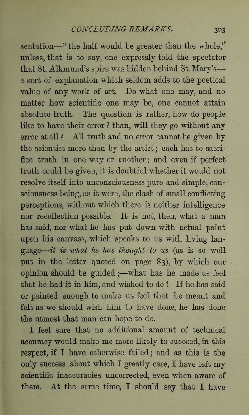 sentation—“ the half would be greater than the whole/’ unless, that is to say, one expressly told the spectator that St. Alkmund’s spire was hidden behind St. Mary’s— a sort of explanation which seldom adds to the poetical value of any work of art. Do what one may, and no matter how scientific one may be, one cannot attain absolute truth. The question is rather, how do people like to have their error ? than, will they go without any error at all ? All truth and no error cannot be given by the scientist more than by the artist; each has to sacri- fice truth in one way or another; and even if perfect truth could be given, it is doubtful whether it would not resolve itself into unconsciousness pure and simple, con- sciousness being, as it were, the clash of small conflicting perceptions, without which there is neither intelligence nor recollection possible. It is not, then, what a man has said, nor what he has put down with actual paint upon his canvass, which speaks to us with living lan- guage—it is what he has thought to us (as is so well put in the letter quoted on page 83), by which our opinion should be guided;—what has he made us feel that he had it in him, and wished to do ? If he has said or painted enough to make us feel that he meant and felt as we should wish him to have done, he has done the utmost that man can hope to do. I feel sure that no additional amount of technical accuracy would make me more likely to succeed, in this respect, if I have otherwise failed; and as this is the only success about which I greatly care, I have left my scientific inaccuracies uncorrected, even when aware of them. At the same time, I should say that I have