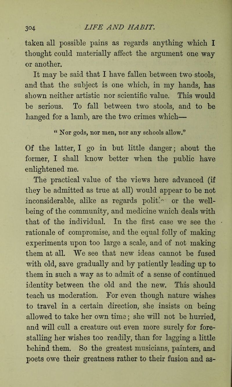 taken all possible pains as regards anything which I thought could materially affect the argument one way or another. It may be said that I have fallen between two stools, and that the subject is one which, in my hands, has shown neither artistic nor scientific value. This would be serious. To fall between two stools, and to be hanged for a lamb, are the two crimes which— “ Nor gods, nor men, nor any schools allow.” Of the latter, I go in but little danger; about the former, I shall know better when the public have enlightened me. The practical value of the views here advanced (if they be admitted as true at all) would appear to be not inconsiderable, alike as regards polit> or the well- being of the community, and medicine wnich deals with that of the individual. In the first case we see the rationale of compromise, and the equal folly of making experiments upon too large a scale, and of not making them at all. We see that new ideas cannot be fused with old, save gradually and by patiently leading up to them in such a way as to admit of a sense of continued identity between the old and the new. This should teach us moderation. For even though nature wishes to travel in a certain direction, she insists on being allowed to take her own time; she will not be hurried, and will cull a creature out even more surely for fore- stalling her wishes too readily, than for lagging a little behind them. So the greatest musicians, painters, and poets owe their greatness rather to their fusion and as-