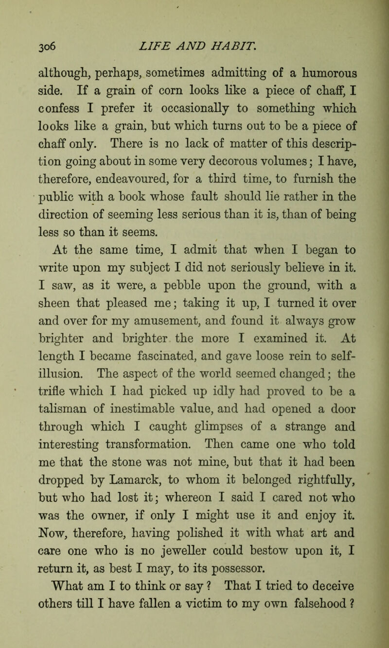 although, perhaps, sometimes admitting of a humorous side. If a grain of corn looks like a piece of chaff, I confess I prefer it occasionally to something which looks like a grain, hut which turns out to be a piece of chaff only. There is no lack of matter of this descrip- tion going about in some very decorous volumes; I have, therefore, endeavoured, for a third time, to furnish the public with a book whose fault should lie rather in the direction of seeming less serious than it is, than of being less so than it seems. At the same time, I admit that when I began to write upon my subject I did not seriously believe in it. I saw, as it were, a pebble upon the ground, with a sheen that pleased me; taking it up, I turned it over and over for my amusement, and found it always grow brighter and brighter the more I examined it. At length I became fascinated, and gave loose rein to self- illusion. The aspect of the world seemed changed; the trifle which I had picked up idly had proved to be a talisman of inestimable value, and had opened a door through which I caught glimpses of a strange and interesting transformation. Then came one who told me that the stone was not mine, but that it had been dropped by Lamarck, to whom it belonged rightfully, but who had lost it; whereon I said I cared not who was the owner, if only I might use it and enjoy it. Now, therefore, having polished it with what art and care one who is no jeweller could bestow upon it, I return it, as best I may, to its possessor. What am I to think or say ? That I tried to deceive others till I have fallen a victim to my own falsehood ?