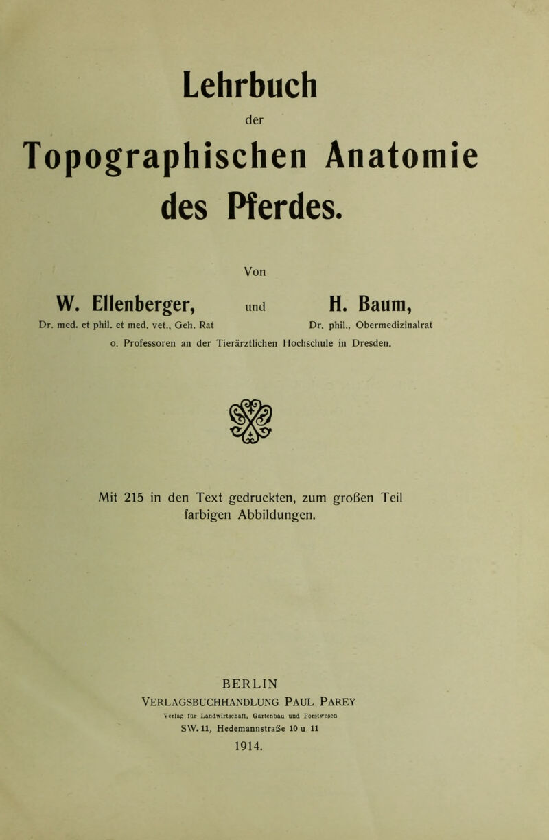 Lehrbuch der Topographischen Anatomie des Pferdes. Von W. Ellenberger, und H. Baum, Dr. med. et phil. et med. vet., Geh. Rat Dr. phil., Obermedizinalrat o. Professoren an der Tierärztlichen Hochschule in Dresden. Mit 215 in den Text gedruckten, zum großen Teil farbigen Abbildungen. BERLIN Verlagsbuchhandlung Paul Parey Verlag für Landwirtschaft, Gartenbau und Forstwesen sw. 11, Hedemannstraße 10 u. 11 1914.