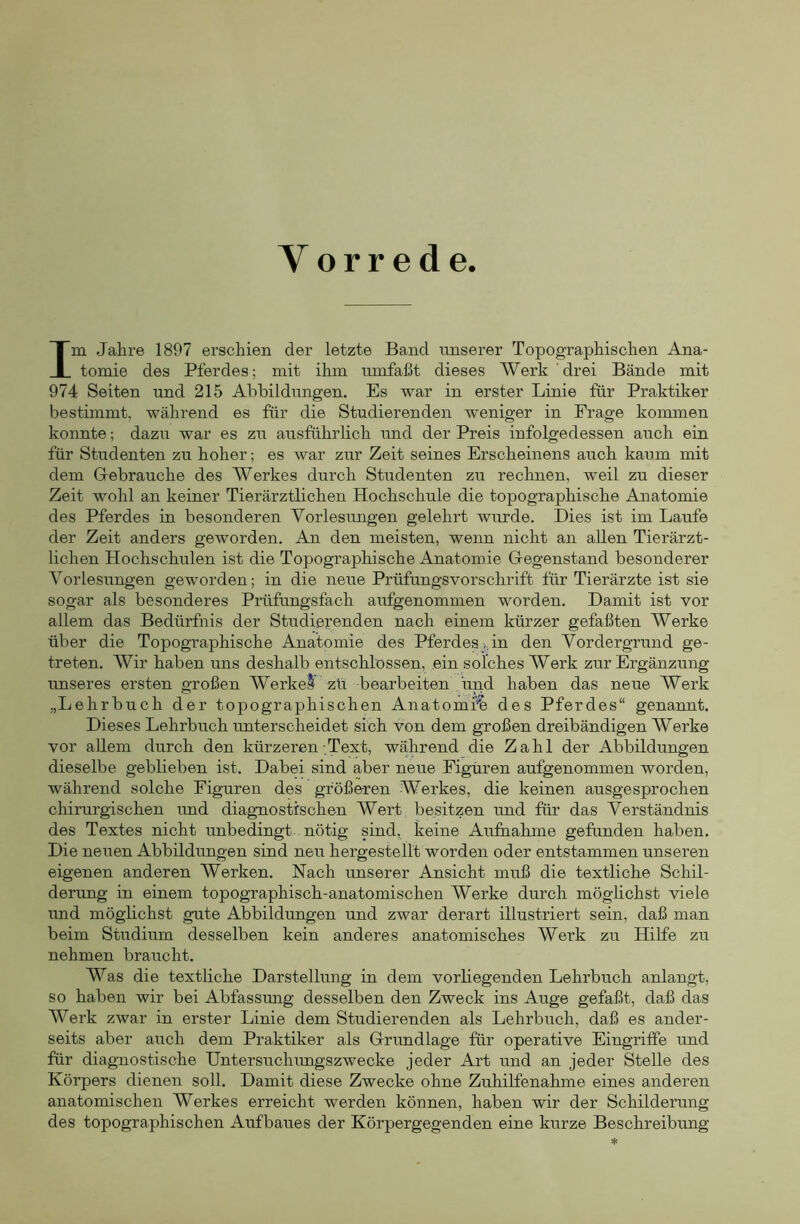 Vorrede. Im Jahre 1897 erschien der letzte Band unserer Topographischen Ana- tomie des Pferdes; mit ihm umfaßt dieses Werk drei Bände mit 974 Seiten und 215 Abbildungen. Es war in erster Linie für Praktiker bestimmt, während es für die Studierenden weniger in Frage kommen konnte; dazu war es zu ausführlich und der Preis infolgedessen auch ein für Studenten zu hoher; es war zur Zeit seines Erscheinens auch kaum mit dem Gebrauche des Werkes durch Studenten zu rechnen, weil zu dieser Zeit wohl an keiner Tierärztlichen Hochschule die topographische Anatomie des Pferdes in besonderen Vorlesungen gelehrt wurde. Dies ist im Laufe der Zeit anders geworden. An den meisten, wenn nicht an allen Tierärzt- lichen Hochschulen ist die Topographische Anatomie Gegenstand besonderer Vorlesungen geworden; in die neue Prüfungsvorschrift für Tierärzte ist sie sogar als besonderes Prüfungsfach aufgenommen worden. Damit ist vor allem das Bedürfnis der Studierenden nach einem kürzer gefaßten Werke über die Topographische Anatomie des Pferdes j., in den Vordergrund ge- treten. Wir haben uns deshalb entschlossen, ein solches Werk zur Ergänzung unseres ersten großen Werkel zü bearbeiten und haben das neue Werk „Lehrbuch der topographischen Anatomie des Pferdes“ genannt. Dieses Lehrbuch imterscheidet sich von dem großen dreibändigen Werke vor allem durch den kürzeren Text, während die Zahl der Abbildungen dieselbe geblieben ist. Dabei sind aber neue Figuren aufgenommen worden, während solche Figuren des größeren Werkes, die keinen ausgesprochen chirurgischen rmd diagnostischen Wert besitzen und für das Verständnis des Textes nicht imbedingt, nötig sind, keine Aufnahme gefunden haben. Die neuen Abbildungen sind neu hergestellt worden oder entstammen unseren eigenen anderen Werken. Nach unserer Ansicht muß die textliche Schil- derung in einem topographisch-anatomischen Werke durch möghchst viele und möglichst gute Abbildungen und zwar derart illustriert sein, daß man beim Studium desselben kein anderes anatomisches Werk zu Hilfe zu nehmen braucht. Was die textliche Darstellung in dem vorliegenden Lehrbuch anlangt, so haben wir bei Abfassung desselben den Zweck ins Auge gefaßt, daß das Werk zwar in erster Linie dem Studierenden als Lehrbuch, daß es ander- seits aber auch dem Praktiker als Grimdlage für operative Eingriffe und für diag-nostische Untersuchungszwecke jeder Art und an jeder Stelle des Körpers dienen soll. Damit diese Zwecke ohne Zuhilfenahme eines anderen anatomischen Werkes erreicht werden können, haben wir der Schilderung des topographischen Aufbaues der Körpergegenden eine kurze Beschreibung