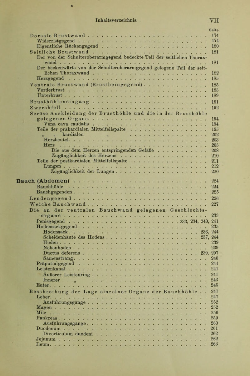 Seite Dorsale Brustwand 174 Widerristgegend 174 Eigentliche Eückengegend 180 Seitliche Brustwand 181 Der von der Schulteroberarnigegend bedeckte Teil der seitlichen Thorax- wand 181 Der beckenwärts von der Schulteroberarmgegend gelegene Teil der seit- lichen Thoraxwand 182 Herzgegend 185 Ventrale Brustwand (Brustbeingegend) 185 Vorderbrust 185 ünterbrust 189 Brusthöhleneingang 191 Zwerchfell 192 Seröse Auskleidung der Brusthöhle und die in der Brusthöhle gelegenen Organe 194 Vena cava caudalis 194 Teile der präkardialen Mittelfellspalte 195 „ „ kardialen „ 202 Herzbeutel 203 Herz 205 Die aus dem Herzen entspringenden Gefäße 208 Zugänglichkeit des Herzens 210 Teile der postkardialen Mittelfellspalte 211 Lungen 212 Zugänglichkeit der Lungen 220 Baueh (Abdomen) 224 Bauchhöhle 224 Bauchgegenden 225 Lendengegend 226 Weiche Bauchwand 227 Die an der ventralen Bauchwand gelegenen Geschlechts- organe 233 Penisgegend 233, 234, 240, 241 Hodensackgegend 235 Hodensack 236, 244 Scheidenhäute des Hodens 237, 244 Hoden 239 Nebenhoden 239 Ductus deferens 239, 297 S amenstran g 240 Präputialgegend 241 Leistenkanal 241 Äußerer Leistenring 241 Innerer „ 243 Euter 245 Beschreibung der Lage einzelner Organe der Bauchhöhle . . 247 Leber 247 Ausführungsgänge 252 Magen 252 Milz 256 Pankreas 259 Ausführungsgär ge 260 Duodenum 261 Diverticulum duodeni 262 Jejunum 262 Ileum 263