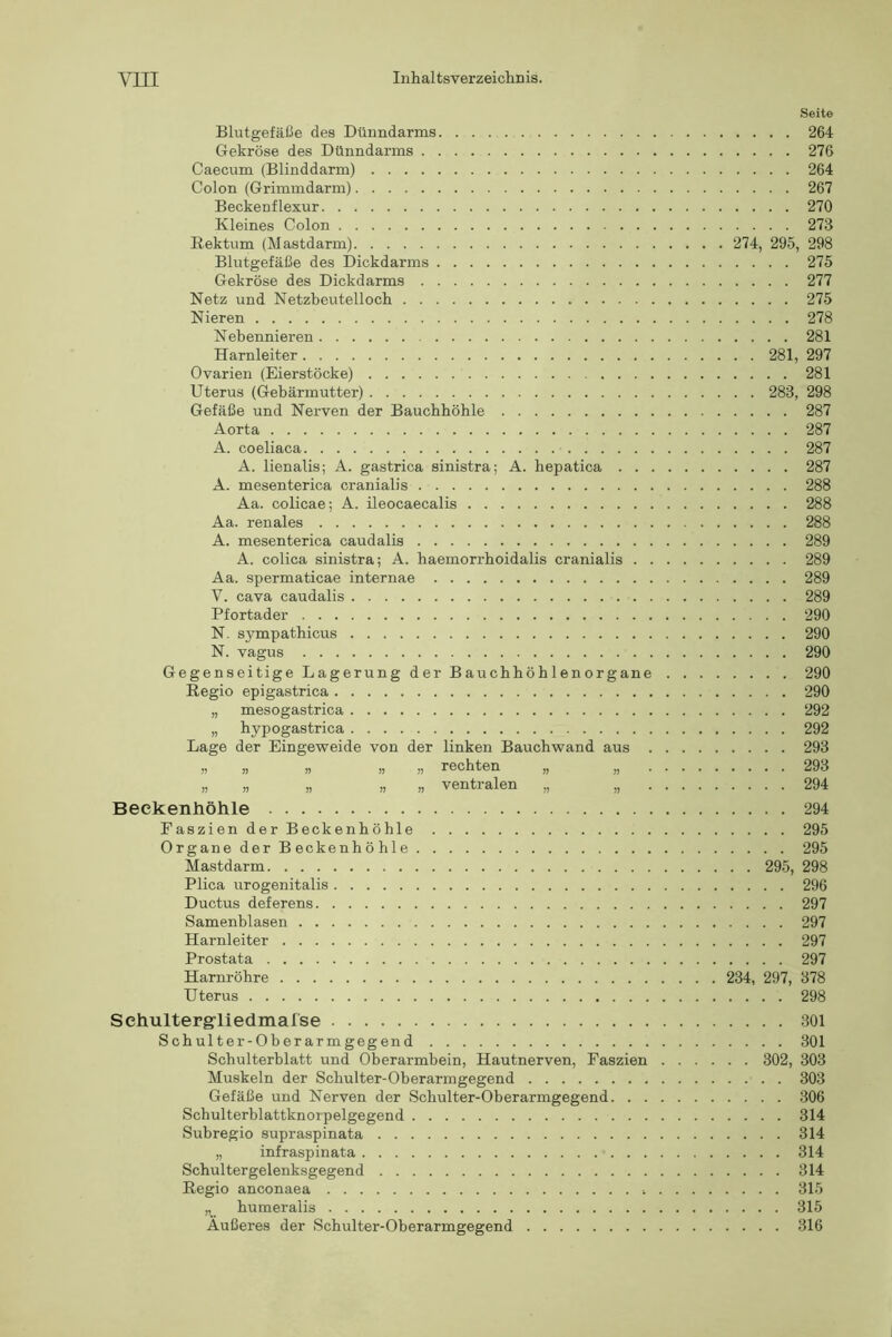 Seite Blutgefäße des Dünndarms 264 Gekröse des Dünndarms 276 Caecum (Blinddarm) 264 Colon (Grimmdarm) 267 Beckenflexur 270 Kleines Colon 273 Rektum (Mastdarm) 274, 295, 298 Blutgefäße des Dickdarms 275 Gekröse des Dickdarms 277 Netz und Netzbeutelloch 275 Nieren 278 Nebennieren 281 Harnleiter 281, 297 Ovarien (Eierstöcke) 281 Uterus (Gebärmutter) 283, 298 Gefäße und Nerven der Bauchhöhle 287 Aorta 287 A. coeliaca 287 A. lienalis; A. gastrica sinistra; A. hepatica 287 A. mesenterica cranialis 288 Aa. colicae; A. ileocaecalis 288 Aa. renales 288 A. mesenterica caudalis 289 A. colica sinistra; A. haemorrhoidalis cranialis 289 Aa. spermaticae internae 289 V. cava caudalis 289 Pfortader 290 N. sympathicus 290 N. vagus 290 Gegenseitige Lagerung der Bauchhöhlenorgane 290 Regio epigastrica 290 „ mesogastrica 292 „ hypogastrica 292 Lage der Eingeweide von der linken Bauchwand aus 293 „ „ „ „ „ rechten „ „ 293 „ „ „ „ „ ventralen „ „ 294 Beekenhöhle 294 FaszienderBeckenhöhle 295 Organe der Beckenhöhle 295 Mastdarm 295, 298 Plica urogenitalis 296 Ductus deferens 297 Samenblasen 297 Harnleiter 297 Prostata 297 Harnröhre 234, 297, 378 Uterus 298 Sehultergrliedmafse 301 Schulter-Oberarmgegend 301 Schulterblatt und Oberarmbein, Hautnerven, Faszien 302, 303 Muskeln der Schulter-Oberarmgegend 303 Gefäße und Nerven der Schulter-Oberarmgegend 306 Schulterblattknorpelgegend 314 Subregio supraspinata 314 „ infraspinata 314 Schultergelenksgegend 314 Regio anconaea 315 „ humeralis 315 Außeres der Schulter-Oberarmgegend 316