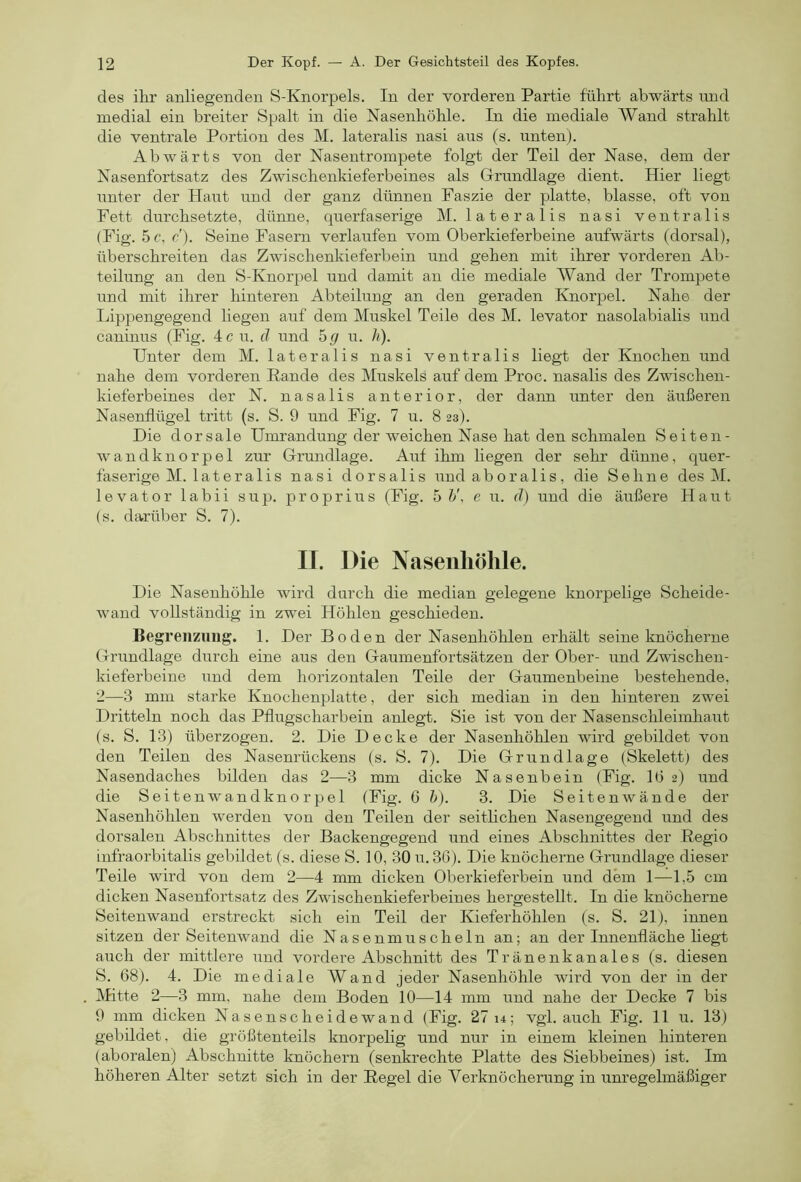 des ihr anliegenden S-Knorpels. In der vorderen Partie führt abwärts und medial ein breiter Spalt in die Nasenhöhle. In die mediale Wand strahlt die ventrale Portion des M. lateralis nasi aus (s. unten). Abwärts von der Nasentrompete folgt der Teil der Nase, dem der Nasenfortsatz des Zwischenkieferbeines als Grundlage dient. Hier liegt unter der Haut und der ganz dünnen Faszie der platte, blasse, oft von Fett durchsetzte, dünne, querfaserige M. lateralis nasi ventralis (Fig. 5c, c). Seine Fasern verlaufen vom Oberkieferbeine aufwärts (dorsal), überschreiten das Zwischenkieferbein und gehen mit ihrer vorderen Ab- teilung an den S-Knorpel und damit an die mediale AYand der Trompete und mit ihrer hinteren Abteilung an den geraden Knorpel. Nahe der Ihpjiengegend liegen auf dem Muskel Teile des M. levator nasolabialis und caninus (Fig. 4 c u. d und hg u. h). Unter dem M. lateralis nasi ventralis liegt der Knochen und nahe dem vorderen Rande des Muskels auf dem Proc. nasalis des Zwischen- kieferbeines der N. nasalis anterior, der dann unter den äußeren Nasenflügel tritt (s. S. 9 und Fig. 7 u. 8 23). Die dorsale Umrandung der weichen Nase hat den schmalen Seiten- wandknorpel zur Grundlage. Auf ihm liegen der sehr dünne, quer- faserige M. lateralis nasi dorsalis undaboralis, die Sehne des M. levator labii sup. proprius (Fig. 5 h\ e u. d) und die äußere Haut (s. darüber S. 7). IJ. Die Nasenhöhle. Die Nasenhöhle wird durch die median gelegene knorpelige Scheide- wand vollständig in zwei Höhlen geschieden. Begrenzung. 1. Der Boden der Nasenhöhlen erhält seine knöcherne Grundlage durch eine aus den Gaumenfortsätzen der Ober- und Zwischen- kieferbeine und dem horizontalen Teile der Gaumenbeine bestehende, 2—3 mm starke Knochenplatte, der sich median in den hinteren zwei Dritteln noch das Pflugscharbein anlegt. Sie ist von der Nasenschleimhaut (s. S. 13) überzogen. 2. Die Decke der Nasenhöhlen wird gebildet von den Teilen des Nasenrückens (s. S. 7). Die Grundlage (Skelett) des Nasendaches bilden das 2—3 mm dicke Nasenbein (Fig. lö 2) und die Seitenwandknorpel (Fig. 6 h). 3. Die Seiten wände der Nasenhöhlen werden von den Teilen der seitlichen Nasengegend und des dorsalen Abschnittes der Backengegend und eines Abschnittes der Regio infraorbitalis gebildet (s. diese S. 10, 30 u. 36). Die knöcherne Grundlage dieser Teile wird von dem 2—4 mm dicken Oberkieferbein und dem 1—1,5 cm dicken Nasenfortsatz des Zwischenkieferbeines hergestellt. In die knöcherne Seitenwand erstreckt sich ein Teil der Kieferhöhlen (s. S. 21), innen sitzen der Seitenwand die Nasenmuscheln an; an der Innenfläche liegt auch der mittlere und vordere Abschnitt des Tränenkanales (s. diesen S. 68). 4. Die mediale Wand jeder Nasenhöhle wird von der in der Afitte 2—3 mm, nahe dem Boden 10—14 mm und nahe der Decke 7 bis 9 mm dicken Nasenscheidewand (Fig. 27 14; vgl. auch Fig. 11 u. 13) gebildet, die größtenteils knorpelig und nur in einem kleinen hinteren (aboralen) Abschnitte knöchern (senkrechte Platte des Siebbeines) ist. Im höheren Alter setzt sich in der Regel die Verknöcherung in unregelmäßiger