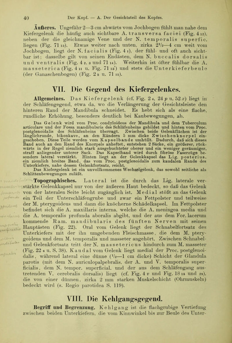 Äußeres. Ungefähr 2—3 cm abwärts vom Jochbogen fühlt man nahe dem Kiefergelenk die häufig auch sichtbare A. transversa faciei (Fig. 4 12), neben der die gleichnamige Vene und der N. temporalis superfic. liegen (Fig. 71 13), Etwas weiter nach unten, zirka 2V2—4 cm weit vom Jochbogen, liegt der N. facialis (Fig. 4 1), der fühl- und oft auch sicht- bar ist; dasselbe gilt von seinen Endästen, dem N. buccalis dorsalis und ventralis (Fig. 4 2, 3 und 71 u). Weiterhin ist öfter fühlbar die A. masseterica (Fig. 4 11 u. Fig. 71 13') und stets die Unter kief er beule (der Ganaschenbogen) (Fig. 2 s u. 71 is). VII. Die Gegend des Kiefergeleiikes. Allgemeines. Das Kiefer gelenk (cf. Fig. 2 4, 24pu. 52^r) liegt in der Schläfengegend, etwa da, wo die Verlängerung der Gesichtsleiste den hinteren Rand der Mandibula schneidet. Es hebt sich als eine flache, rundliche Erhöhung, besonders deutlich bei Kaubewegungen, ab. Das Gelenk wird vom Proc. condyloideus der Mandibula und dem Tuberculum articulare und der Fossa mandibularis des Schläfenbeins gebildet und hinten vom Proc. postglenoidalis des Schläfenbeins überragt. Zwischen beide Gelenkflächen ist der länglichrunde, bikonkave, an den Rändern 5 mm dicke Zwischenknorpel ein- geschoben. Diese Teile werden vom Kapselbande umhüllt. Dadurch, daß sich dieses Band auch an den Rand des Knorpels anheftet, entstehen 2 Säcke, ein größerer, rück- wärts in der Regel ziemlich stark ausgebuchteter oberer und ein weniger geräumiger, straff anliegender unterer Sack. Das Kapselband wird durch fibröse Faserzüge be- sonders lateral verstärkt. Hinten lie^ an der Gelenkkapsel das Lig. posterius, ein ziemlich breites Band, das vom Proc. postglenoidalis zum kaudalen Rande des Unterkiefers, nahe dessen Gelenkfortsatz, reicht. Das Kiefergelenk ist ein unvollkommenes Wechselgelenk, das sowohl seitliche als Schlittenbewegungen zuläßt. Topographisches. Lateral ist die durch das Lig. laterale ver- stärkte Gelenkkapsel nur von der äußeren Haut bedeckt, so daß das Gelenk von der lateralen Seite leicht zugänglich ist. Medial stößt an das Gelenk ein Teil der Unterschläfengrube und zwar ein Fettpolster und teilweise der M. pterygoideus und dann die knöcherne Schädelkapsel. Im Fettpolster befindet sich die A. maxillaris interna, welche die A. meningea media und die A. temporalis profunda aboralis abgibt, und der aus dem For. lacerum kommende Ram. mandibularis des fünften Nerven mit seinen Hauptästen (Fig. 22). Oral vom Gelenk liegt der Schnabelfortsatz des Unterkiefers mit der ihn umgebenden Fleischmasse, die dem M. ptery- goideus und dem M. temporalis und inasseter angehört. Zwischen Schnabel- und Gelenkfortsatz tritt der N. m a s s e t e r i c u s hindurch zum M. inasseter (Fig. 22 6 u. S. 38). Kaudal vom Gelenk liegt medial der Proc. postglenoi- dalis, während lateral eine dümie (V2—1 cm dicke) Schicht der Glandula parotis (mit dem N. auriculopalpebralis, der A. und V. temporalis super- ficialis , dem N. tempor. superficial, und der aus dem Schläfengang aus- tretenden V. cerebrahs dorsalis) liegt (cf. Fig. 4 und Fig. 18 is und 29), die von einer dünnen, zirka 2 mm starken Muskelschicht (Ohrmuskeln) bedeckt wird (s. Regio parotidea S. 119). VIII. Die Kehlgaiigsgegend. Begriff und Begrenzung. Ke hl gang ist die flachgrubige Vertiefung zwischen beiden Unterkiefern, die vom Kinnwinkel bis zur Beule des Unter-