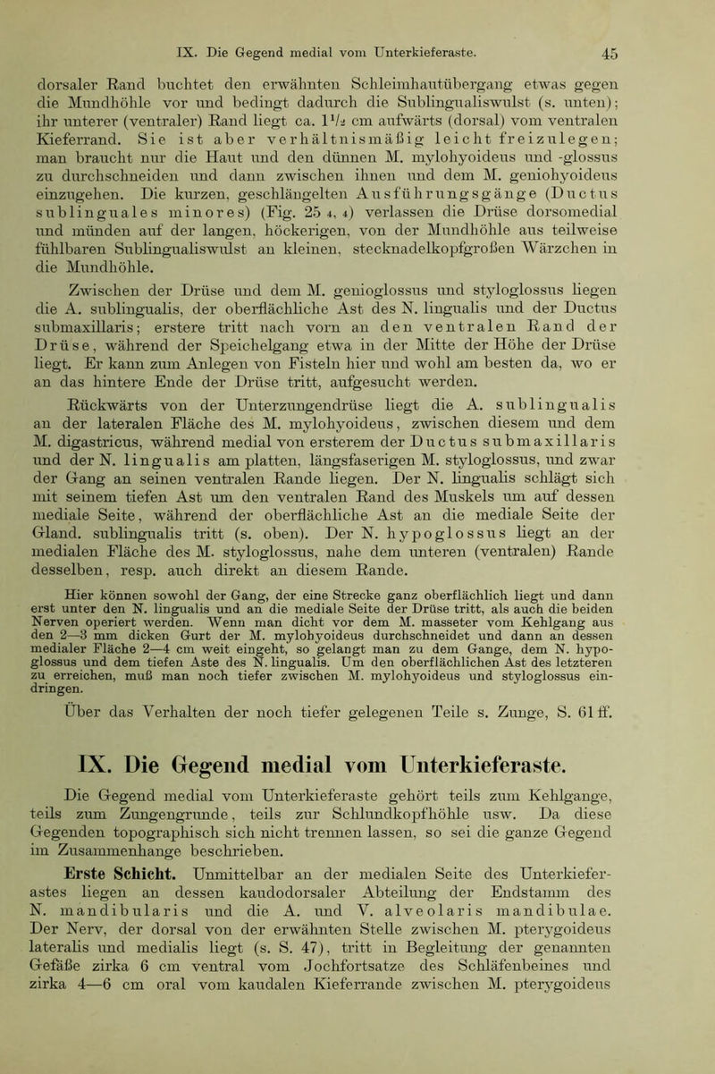 dorsaler Rand buchtet den erwähnten Schleimhantübergang etwas gegen die Mundhöhle vor und bedingt dadurch die Snblingnaliswillst (s. unten); ihr unterer (ventraler) Rand liegt ca. VI2 cm aufwärts (dorsal) vom ventralen Kieferrand. Sie ist aber verhältnismäßig leicht freiz ule gen; man braucht nur die Haut und den dünnen M. mylohyoideus und -glossus zu durchschneiden und dann zwischen ihnen und dem M, geniohyoideus einzugehen. Die kurzen, geschlängelten Ausführungsgänge (Ductus sublinguales minores) (Fig. 25 4,4) verlassen die Drüse dorsomedial und münden auf der langen, höckerigen, von der Mundhöhle aus teilweise fühlbaren Sublingualiswulst an kleinen, stecknadelkopfgroßen Wärzchen in die Mundhöhle. Zwischen der Drüse und dem M. genioglossus und styloglossus liegen die A. sublingualis, der oberflächliche Ast des N. lingualis und der Ductus submaxillaris; erstere tritt nach vorn an den ventralen Rand der Drüse, während der Speichelgang etwa in der Mitte der Höhe der Drüse liegt. Er kann zum Anlegen von Fisteln hier und wohl am besten da, wo er an das hintere Ende der Drüse tritt, aufgesucht werden. Rückwärts von der Unterzungendrüse liegt die A. sublingualis an der lateralen Fläche des M. mylohyoideus, zwischen diesem und dem M. digastricus, während medial von ersterem der Ductus submaxillaris und der N. lingualis am platten, längsfaserigen M. styloglossus, und zwar der Grang an seinen ventralen Rande liegen. Der N. Imgualis schlägt sich mit seinem tiefen Ast um den ventralen Rand des Muskels um auf dessen mediale Seite, während der oberflächliche Ast an die mediale Seite der Gland. sublingualis tritt (s. oben). Der N. hypoglossus liegt an der medialen Fläche des M. styloglossus, nahe dem imteren (ventralen) Rande desselben, resp. auch direkt an diesem Rande. Hier können sowohl der Gang, der eine Strecke ganz oberflächlich liegt und dann erst unter den N. lingualis und an die mediale Seite der Drüse tritt, als auch die beiden Nerven operiert werden. Wenn man dicht vor dem M. masseter vom Kehlgang aus den 2—3 mm dicken Gurt der M. mylohyoideus durchschneidet und dann an dessen medialer Fläche 2—4 cm weit eingeht, so gelangt man zu dem Gange, dem N. hypo- glossus und dem tiefen Aste des N. lingualis. Um den oberflächlichen Ast des letzteren zu erreichen, muß man noch tiefer zwischen M. mylohyoideus und styloglossus ein- dringen. Über das Verhalten der noch tiefer gelegenen Teile s. Zunge, S. 61 ff. IX. Die Gegend medial vom Uiiterkieferaste. Die Gegend medial vom Unterkieferaste gehört teils zum Kehlgange, teils zum Zungengrimde, teils zur Schlundkopfhöhle usw. Da diese Gegenden topographisch sich nicht trennen lassen, so sei die ganze Gegend im Zusammenhänge beschrieben. Erste Schicht. Unmittelbar an der medialen Seite des Unterkiefer- astes liegen an dessen kaudodorsaler Abteilung der Endstamm des N. mandibularis und die A. und V. alveolaris mandibulae. Der Nerv, der dorsal von der erwälmten Stelle zwischen M. pterygoideus lateralis und medialis liegt (s. S. 47), tritt in Begleitung der genannten Gefäße zirka 6 cm ventral vom Jochfortsatze des Schläfenbeines und zirka 4—6 cm oral vom kaudalen Kieferrande zwischen M. pterygoideus