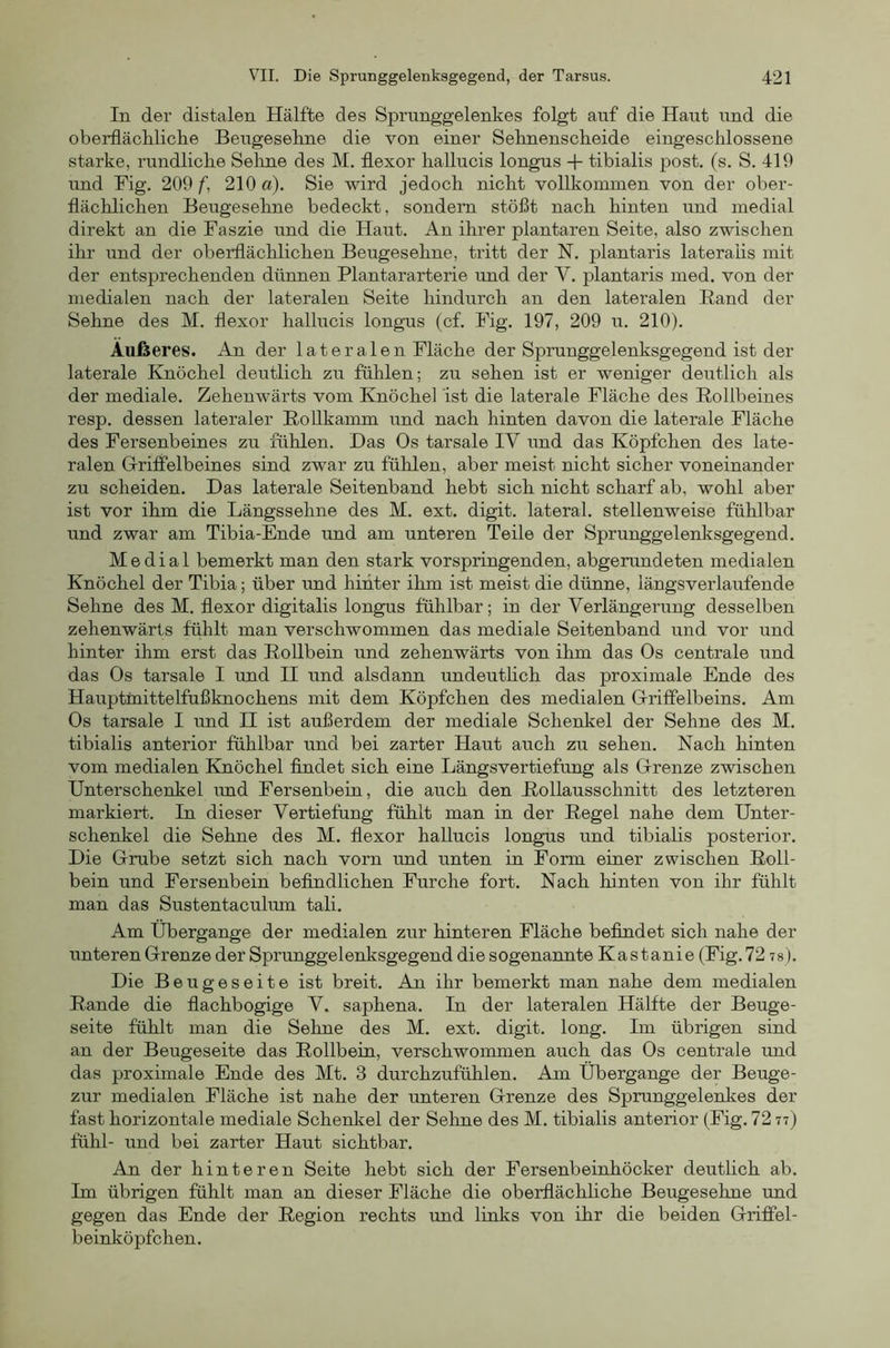 In der distalen Hälfte des Sprunggelenkes folgt auf die Haut und die oberflächlicke Beugeseline die von einer Seknenscheide eingeschlossene starke, rundliche Seime des M. tlexor hallucis longus + tibialis post. (s. S. 419 und Fig. 209 f, 210 a). Sie wird jedoch nicht vollkommen von der ober- flächlichen Beugesehne bedeckt, sondern stößt nach hinten und medial direkt an die Faszie und die Haut. An ihrer plantaren Seite, also zwischen ihr und der oberflächlichen Beugesehne, tritt der N, plantaris lateraüs mit der entsprechenden dünnen Plantararterie und der V. plantaris med. von der medialen nach der lateralen Seite hindurch an den lateralen Rand der Sehne des M. flexor hallucis longus (cf. Fig. 197, 209 u. 210). Äußeres. An der lateralen Fläche der Sprunggelenksgegend ist der laterale Knöchel deutlich zu fühlen; zu sehen ist er weniger deutlich als der mediale. Zehenwärts vom Knöchel ist die laterale Fläche des Rollbeines resp. dessen lateraler Rollkamm und nach hinten davon die laterale Fläche des Fersenbeines zu fühlen. Das Os tarsale IV und das Köpfchen des late- ralen GrrifPelbeines sind zwar zu fühlen, aber meist nicht sicher voneinander zu scheiden. Das laterale Seitenband hebt sich nicht scharf ab, wohl aber ist vor ihm die Längssehne des M. ext. digit. lateral, stellenweise fühlbar und zwar am Tibia-Ende und am unteren Teile der Sprunggelenksgegend. Medial bemerkt man den stark vorspringenden, abgerundeten medialen Knöchel der Tibia; über imd hinter ihm ist meist die dünne, längsverlaufende Sehne des M. flexor digitalis longus fühlbar; in der Verlängerung desselben zehenwärts fühlt man verschwommen das mediale Seitenband und vor und hinter ihm erst das Rollbein und zehenwärts von ihm das Os centrale und das Os tarsale I und H und alsdann undeuthch das proximale Ende des Hauptmittelfußknochens mit dem Köpfchen des medialen G-riffelbeins. Am Os tarsale I und H ist außerdem der mediale Schenkel der Sehne des M. tibialis anterior fühlbar und bei zarter Haut auch zu sehen. Nach hinten vom medialen Knöchel findet sich eine Längsvertiefung als Orenze zwischen Unterschenkel imd Fersenbein, die auch den Rollausschnitt des letzteren markiert. In dieser Vertiefung fühlt man in der Regel nahe dem Unter- schenkel die Sehne des M. flexor hallucis longus und tibialis posterior. Die Grube setzt sich nach vorn rmd unten in Form einer zwischen Roll- bein und Fersenbein befindlichen Furche fort. Nach hinten von ihr fühlt man das Sustentaculum tali. Am Übergange der medialen zur hinteren Fläche befindet sich nahe der unteren Grenze der Sprunggelenksgegend die sogenannte Kastanie (Fig. 72 7 8). Die Beugeseite ist breit. An ihr bemerkt man nahe dem medialen Rande die flachbogige V. saphena. In der lateralen Hälfte der Beuge- seite fühlt man die Sehne des M. ext. digit. long. Im übrigen sind an der Beugeseite das Rollbein, verschwommen auch das Os centrale und das proximale Ende des Mt. 3 durchzufühlen. Am Übergange der Beuge- zur medialen Fläche ist nahe der unteren Grenze des Sprunggelenkes der fast horizontale mediale Schenkel der Sehne des M. tibialis anterior (Fig. 72 77) fühl- und bei zarter Haut sichtbar. An der hinteren Seite hebt sich der Fersenbeinhöcker deutlich ab. Im übrigen fühlt man an dieser Fläche die oberflächliche Beugesehne und gegen das Ende der Region rechts und links von ihr die beiden Griffel- beinköpfchen.