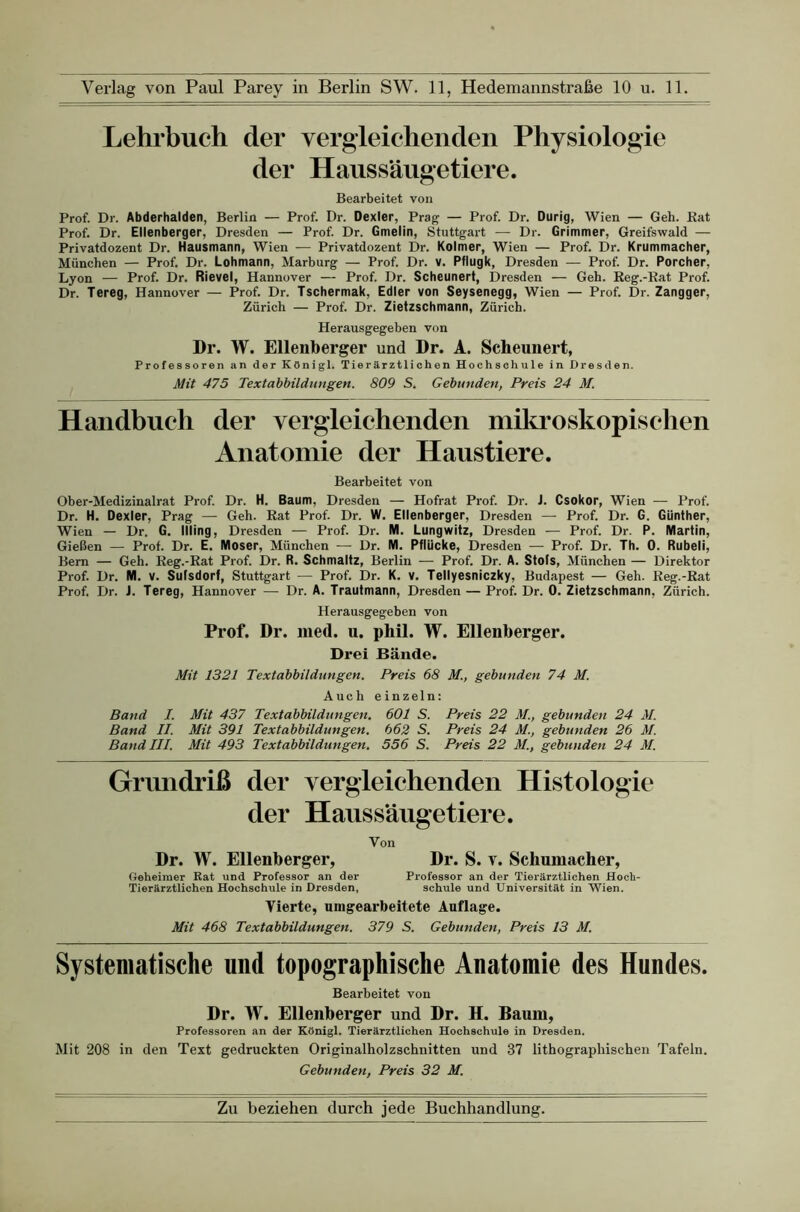 Lehrbuch der vergieichenden Physiologie der Haussäugetiere. Bearbeitet von Prof. Dr. Abderhalden, Berlin — Prof. Dr. Dexter, Prag — Prof. Dr. Durig, Wien — Geh. Kat Prof. Dr. Ellenberger, Dresden — Prof. Dr. Gmelin, Stuttgart — Dr. Grimmer, Greifswald — Privatdozent Dr. Hausmann, Wien — Privatdozent Dr. Kolmer, Wien — Prof. Dr. Krummacher, München — Prof. Dr. Lohmann, Marburg — Prof. Dr. v. Pflugk, Dresden — Prof. Dr. Porcher, Lyon — Prof. Dr. Rievel, Hannover — Prof. Dr. Scheunert, Dresden — Geh. Reg.-Rat Prof. Dr. Tereg, Hannover — Prof. Dr. Tschermak, Edler von Seysenegg, Wien — Prof. Dr. Zangger, Zürich — Prof. Dr. Zietzschmann, Zürich. Herausgegeben von Dr. W. Ellenberger und Dr. A. Scheunert, Professoren an der KOnigl. Tierärztlichen Hochschule in Dresden. Mit 475 Textabbildungen. 809 S. Gebunden, Preis 24 M. Handbuch der vergleichenden mikroskopischen Anatomie der Haustiere. Bearbeitet von Ober-Medizinalrat Prof. Dr. H. Baum, Dresden — Hofrat Prof. Dr. J. Csokor, Wien — Prof. Dr. H. Dexler, Prag — Geh. Rat Prof. Dr. W. Ellenberger, Dresden — Prof. Dr. G. Günther, Wien — Dr. G. Illing, Dresden ■— Prof. Dr. M. Lungwitz, Dresden •— Prof. Dr. P. Martin, Gießen — Prof. Dr. E. Moser, München — Dr. M. Pflücke, Dresden — Prof. Dr. Th. 0. Rubeli, Bern — Geh. Reg.-Rat Prof. Dr. R. Schmaltz, Berlin — Prof. Dr. A. Stofs, München — Direktor Prof. Dr. M. V. Sulsdorf, Stuttgart — Prof. Dr. K, v. Tellyesniczky, Budapest — Geh. Reg.-Rat Prof. Dr. J. Tereg, Hannover — Dr. A. Trautmann, Dresden — Prof Dr. 0. Zietzschmann, Zürich. Herausgegehen von Prof. Dr. ined. u. phil. W. Ellenberger. Drei Bände. Mit 1321 Textabbildungen. Preis 68 M., gebunden 74 M. Auch einzeln: Band I. Mit 437 Textabbildungen. 601 S. Preis 22 M., gebunden 24 M. Band II. Mit 391 Textabbildungen. 662 S. Preis 24 M., gebunden 26 M. Band III. Mit 493 Textabbildungen. 556 S. Preis 22 M., gebunden 24 M. Grundriß der vergieichenden Histologie der Haussäugetiere. Von Dr. W. Ellenberger, Dr. S. v. Schumacher, Geheimer Rat und Professor an der Professor an der Tierärztlichen Hoch- Tierärztlichen Hochschule in Dresden, schule und Universität in Wien. Vierte, mngearbeitete Auflage. Mit 468 Textabbildungen. 379 S. Gebunden, Preis 13 M. Systematische und topographische Anatomie des Hundes. Bearbeitet von Dr. W. Ellenberger und Dr. H. Baum, Professoren an der Königl. Tierärztlichen Hochschule in Dresden. Mit 208 in den Text gedruckten Originalholzschnitten und 37 lithographischen Tafeln. Gebunden, Preis 32 M.