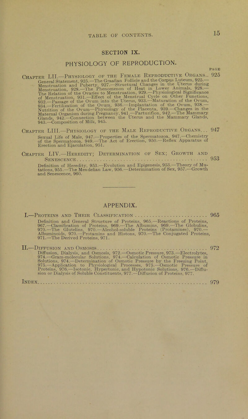 SECTION IX. PHYSIOLOGY OF REPRODUCTION. PAGE Chapter LII.—Physiology of the Female Reproductive Organs.. 925 General Statement, 925.—The Graafian Follicle and the Corpus Luteum, 925_. Menstruation and Puberty, 927 —Structural Changes in the Uterus during Menstruation, 928.—The Phenomenon of Heat in Lower Animals, 928.— The Relation of the Ovaries to Menstruation, 929.—Physiological Significance of Menstruation, 931.—Effect of the Menstrual Cycle on Other Functions, 932 Passage of the Ovum into the Uterus, 933.—Maturation of the Ovum, 934,'—Fertilization of the Ovum, 936.—Implantation of the Ovum, 938.— Nutrition of the Ovum—Physiology of the Placenta, 939.—Changes in the Maternal Organism during Pregnancy, 941.—Parturition, 942.—The Mammary Glands, 942.—Connection between the Uterus and the Mammary Glands, 943.—Composition of Milk, 945. Chapter LIII.—Physiology of the Male Reproductive Organs. .. 947 Sexual Life of Male, 947.—Properties of the Spermatozoa, 947.—Chemistry of the Spermatozoa, 949.—The Act of Erection, 950.—Reflex Apparatus of Erection and Ejaculation, 951. Chapter LIV.—Heredity; Determination of Sex; Growth and Senescence •• 953 Definition of Heredity, 953.—Evolution and Epigenesis, 953.—Theory of Mu- tations, 955.—The Mendelian Law, 956.—Determination of Sex, 957.-—Growth and Senescence, 960. APPENDIX. I.—Proteins and Their Classification 965 Definition and General Structure of Proteins, 965.—Reactions of Proteins, 967.—Classification of Proteins, 969..—The Aibumins, 969.—The Globulins, 970. —The Glutelins, 970.—Alcohol-soluble Proteins (Protamines), 970.— Albuminoids, 970.—Protamins and Histons, 970.—The Conjugated Proteins, 971. —The Derived Proteins, 971. II.—Diffusion and Osmosis 972 Diffusion, Dialysis, and Osmosis, 972.—Osmotic Pressure, 973.—Electrolytes, 974. —Gram-molecular Solutions, 974.—Calculation of Osmotic Pressure in Solutions, 974.—Determination of Osmotic Pressure by the Freezing Point, 975. —Application to Physiological Processes, 975.—Osmotic Pressure of Proteins, 976.—Isotonic, Hypertonic, and Hypotonic Solutions, 976.—Diffu- sion or Dialysis of Soluble Constituents, 977.—Diffusion of Proteins, 977. Index 979