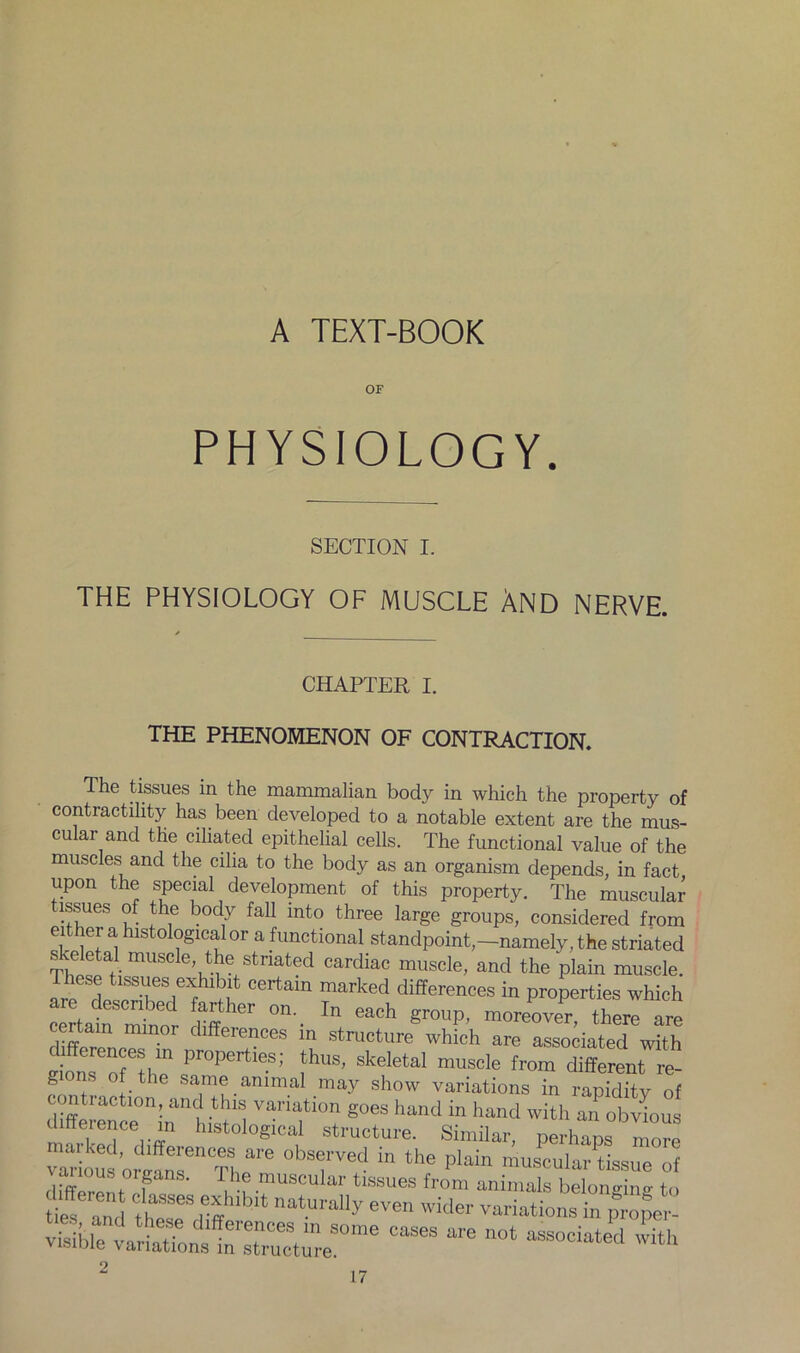 A TEXT-BOOK OF PHYSIOLOGY. SECTION I. THE PHYSIOLOGY OF MUSCLE AND NERVE. CHAPTER i. THE PHENOMENON OF CONTRACTION. The tissues in the mammalian body in which the property of contractility has been developed to a notable extent are the mus- cular and the ciliated epithelial cells. The functional value of the muscles and the cilia to the body as an organism depends, in fact upon the special development of this property. The muscular tissues of the body fall into three large groups! considered from either a histological or a functional standpoint—namely, the striated skeletal muscle the striated cardiac muscle, and the plain muscle. C  marked differeM« “ properties which ce to mtaor SSS °n'- ^ ^ gr°UP' m“< *** are diff YJ differences in structure which are associated with s on,TYf Pr°PertleS; fhuS’ skeletal muscle from different re- g • the same animal may show variations in rapiditv of contraction, and this variation goes hand in hand with an obvious difference in histological structure. Similar, perhaps more “ariousmfrnThere “'’T™11 “ the plain musculartissue of various organs. The muscular tissues from animals belonvi,,., t„ tie?:;,! thTS ,eYibit natU,'ally eve wider variations improper- ties, and these differences m some cases are c™ • , U L,. Visible variations in structure associated with