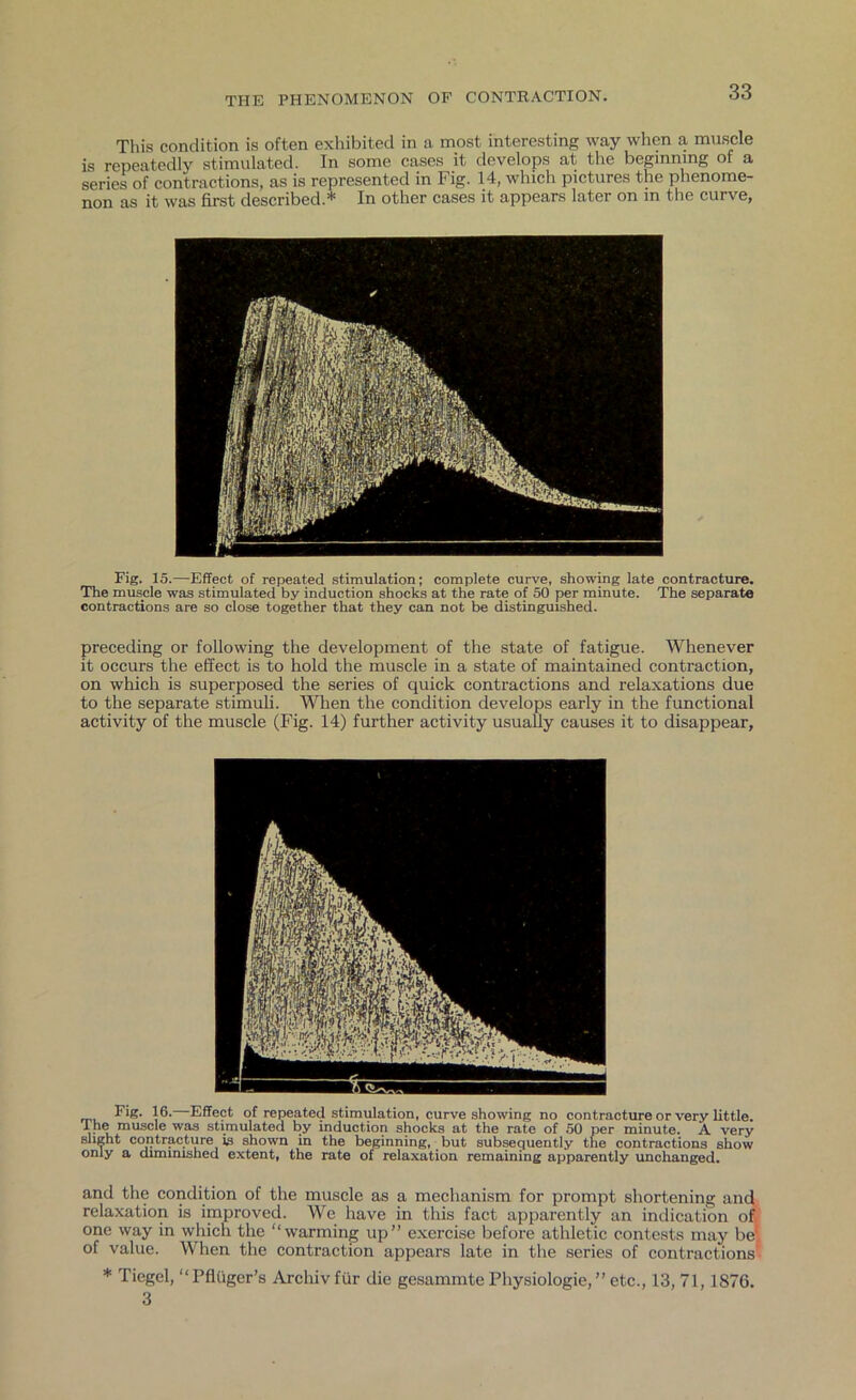 This condition is often exhibited in a most interesting way when a muscle is repeatedly stimulated. In some cases it develops at the beginning of a series of contractions, as is represented in Fig. 14, which pictures the phenome- non as it was first described.* In other cases it appears later on m the curve, Fig. 15.—Effect of repeated stimulation; complete curve, showing late contracture. The muscle was stimulated by induction shocks at the rate of 50 per minute. The separate contractions are so close together that they can not be distinguished. preceding or following the development of the state of fatigue. Whenever it occurs the effect is to hold the muscle in a state of maintained contraction, on which is superposed the series of quick contractions and relaxations due to the separate stimuli. When the condition develops early in the functional activity of the muscle (Fig. 14) further activity usually causes it to disappear, Fig. 16. Effect of repeated stimulation, curve showing no contracture or very little. The muscle was stimulated by induction shocks at the rate of 50 per minute. A very slight contracture is shown in the beginning, but subsequently the contractions show only a diminished extent, the rate of relaxation remaining apparently unchanged. and the condition of the muscle as a mechanism for prompt shortening and relaxation is improved. We have in this fact apparently an indication of, one way in which the “warming up” exercise before athletic contests may be, of value. When the contraction appears late in the series of contractions' * Tiegel, “Pfluger’s Archivfur die gesammte Physiologie, ” etc., 13, 71,1876. 3