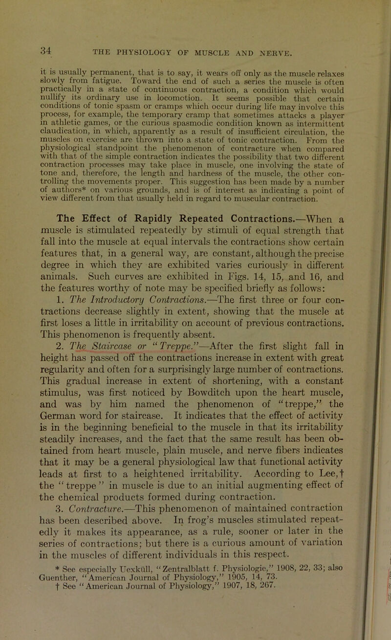 it is usually permanent, that is to say, it wears off only as the muscle relaxes slowly from fatigue. Toward the end of such a series the muscle is often practically in a state of continuous contraction, a condition which would nullify its ordinary use in locomotion. It seems possible that certain conditions of tonic spasm or cramps which occur during life may involve this process, for example, the temporary cramp that sometimes attacks a player in athletic games, or the curious spasmodic condition known as intermittent claudication, in which, apparently as a result of insufficient circulation, the muscles on exercise are thrown into a state of tonic contraction. From the physiological standpoint the phenomenon of contracture when compared with that of the simple contraction indicates the possibility that two different contraction processes may take place in muscle, one involving the state of tone and, therefore, the length and hardness of the muscle, the other con- trolling the movements proper. This suggestion has been made by a number of authors* on various grounds, and is of interest as indicating a point of view different from that usually held in regard to muscular contraction. The Effect of Rapidly Repeated Contractions.—When a muscle is stimulated repeatedly by stimuli of equal strength that fall into the muscle at equal intervals the contractions show certain features that, in a general way, are constant, although the precise degree in which they are exhibited varies curiously in different animals. Such curves are exhibited in Figs. 14, 15, and 16, and the features worth}'- of note may be specified briefly as follows: 1. The Introductory Contractions.—The first three or four con- tractions decrease slightly in extent, showing that the muscle at first loses a little in irritability on account of previous contractions. This phenomenon is frequently absent. 2. The Staircase or “ Treppe.”—After the first slight fall in height has passed off the contractions increase in extent with great regularity and often for a surprisingly large number of contractions. This gradual increase in extent of shortening, with a constant- stimulus, was first noticed by Bowditch upon the heart muscle, and was by him named the phenomenon of “treppe,” the German word for staircase. It indicates that the effect of activity is in the beginning beneficial to the muscle in that its irritability steadily increases, and the fact that the same result has been ob- tained from heart muscle, plain muscle, and nerve fibers indicates that it may be a general physiological law that functional activity leads at first to a heightened irritability. According to Lee,t the “treppe” in muscle is due to an initial augmenting effect of the chemical products formed during contraction. 3. Contracture.—This phenomenon of maintained contraction has been described above. In frog’s muscles stimulated repeat- edly it makes its appearance, as a rule, sooner or later in the series of contractions; but there is a curious amount of variation in the muscles of different individuals in this respect. * See especially Uexkull, “Zentralblatt f. Physiologic,” 1908, 22, 33; also Guenther, “American Journal of Physiology,” 1905, 14, 73. t See “American Journal of Physiology,” 1907, 18, 267.