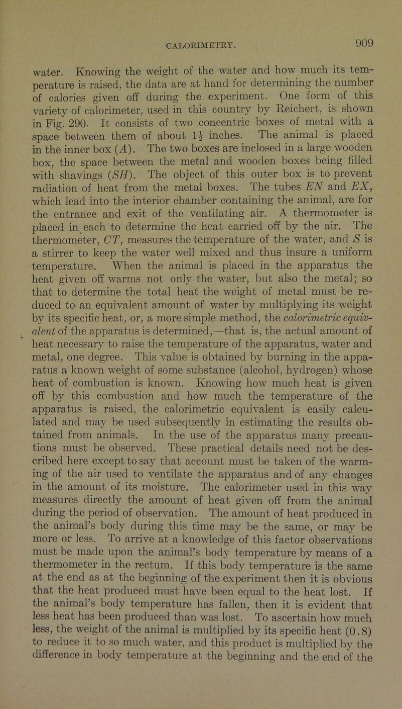 water. Knowing the weight of the water and how much its tem- perature is raised, the data are at hand for determining the number of calories given off during the experiment. One form of this variety of calorimeter, used in this country by Reichert, is shown in Fig. 290. It consists of two concentric boxes of metal with a space between them of about 1^ inches. The animal is placed in the inner box (A). The two boxes are inclosed in a large wooden box, the space between the metal and wooden boxes being filled with shavings (SH). The object of this outer box is to prevent radiation of heat from the metal boxes. The tubes EN and EX, which lead into the interior chamber containing the animal, are for the entrance and exit of the ventilating air. A thermometer is placed in each to determine the heat carried off by the air. The thermometer, CT, measures the temperature of the water, and S is a stirrer to keep the water well mixed and thus insure a uniform temperature. When the animal is placed in the apparatus the heat given off warms not only the water, but also the metal; so that to determine the total heat the weight of metal must be re- duced to an equivalent amount of water by multiplying its weight by its specific heat, or, a more simple method, the calorimetric equiv- alent of the apparatus is determined,—that is, the actual amount of heat necessary to raise the temperature of the apparatus, water and metal, one degree. This value is obtained by burning in the appa- ratus a known weight of some substance (alcohol, hydrogen) whose heat of combustion is known. Knowing how much heat is given off by this combustion and how much the temperature of the apparatus is raised, the calorimetric equivalent is easily calcu- lated and may be used subsequently in estimating the results ob- tained from animals. In the use of the apparatus many precau- tions must be observed. These practical details need not be des- cribed here except to say that account must be taken of the warm- ing of the air used to ventilate the apparatus and of any changes in the amount of its moisture. The calorimeter used in this way measures directly the amount of heat given off from the animal during the period of observation. The amount of heat produced in the animal’s body during this time may be the same, or may be more or less. To arrive at a knowledge of this factor observations must be made upon the animal’s body temperature by means of a thermometer in the rectum. If this body temperature is the same at the end as at the beginning of the experiment then it is obvious that the heat produced must have been equal to the heat lost. If the animal’s body temperature has fallen, then it is evident that less heat has been produced than was lost. To ascertain how much less, the weight of the animal is multiplied by its specific heat (0.8) to reduce it to so much water, and this product is multiplied by the difference in body temperature at the beginning and the end of the