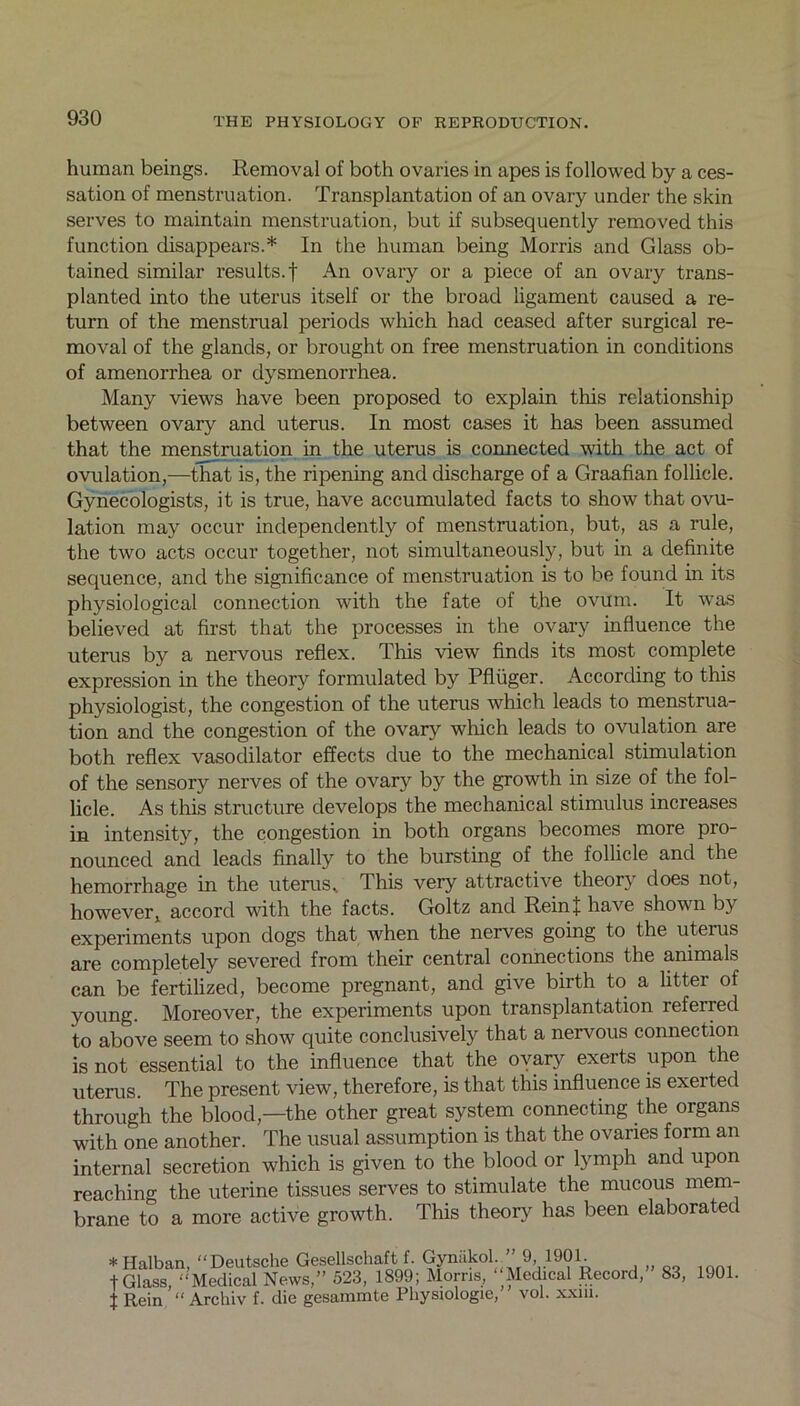 human beings. Removal of both ovaries in apes is followed by a ces- sation of menstruation. Transplantation of an ovary under the skin serves to maintain menstruation, but if subsequently removed this function disappears.* In the human being Morris and Glass ob- tained similar results.! An ovary or a piece of an ovary trans- planted into the uterus itself or the broad ligament caused a re- turn of the menstrual periods which had ceased after surgical re- moval of the glands, or brought on free menstruation in conditions of amenorrhea or dysmenorrhea. Many views have been proposed to explain this relationship between ovary and uterus. In most cases it has been assumed that the menstruation in the uterus is connected with the act of ovulation,—that is, the ripening and discharge of a Graafian follicle. Gynecologists, it is true, have accumulated facts to show that ovu- lation may occur independently of menstruation, but, as a rule, the two acts occur together, not simultaneously, but in a definite sequence, and the significance of menstruation is to be found in its physiological connection with the fate of the ovum. It was believed at first that the processes in the ovary influence the uterus by a nervous reflex. This view finds its most complete expression in the theory formulated by Pfliiger. According to this physiologist, the congestion of the uterus which leads to menstrua- tion and the congestion of the ovary which leads to ovulation are both reflex vasodilator effects due to the mechanical stimulation of the sensory nerves of the ovary by the growth in size of the fol- licle. As this structure develops the mechanical stimulus increases in intensity, the congestion in both organs becomes more pro- nounced and leads finally to the bursting of the follicle and the hemorrhage in the uterus* This very attractive theory does not, however, accord with the facts. Goltz and Rein! have shown by experiments upon dogs that when the nerves going to the uterus are completely severed from their central connections the animals can be fertilized, become pregnant, and give birth to a litter of young. Moreover, the experiments upon transplantation referred to above seem to show quite conclusively that a nervous connection is not essential to the influence that the ovary exerts upon the uterus. The present view, therefore, is that this influence is exerted through the blood,—the other great system connecting the organs with one another. The usual assumption is that the ovaries form an internal secretion which is given to the blood or lymph and upon reaching the uterine tissues serves to stimulate the mucous mem- brane to a more active growth. This theory has been elaborated * Halban, “Deutsche Gesellschaft f. Gynakol. 9, 1901. t Glass, “Medical News,” 523, 1899; Morns, “Medical Record, t Rein “ Archiv f. die gesammte Physiologie, vol. xxm. 83, 1901.