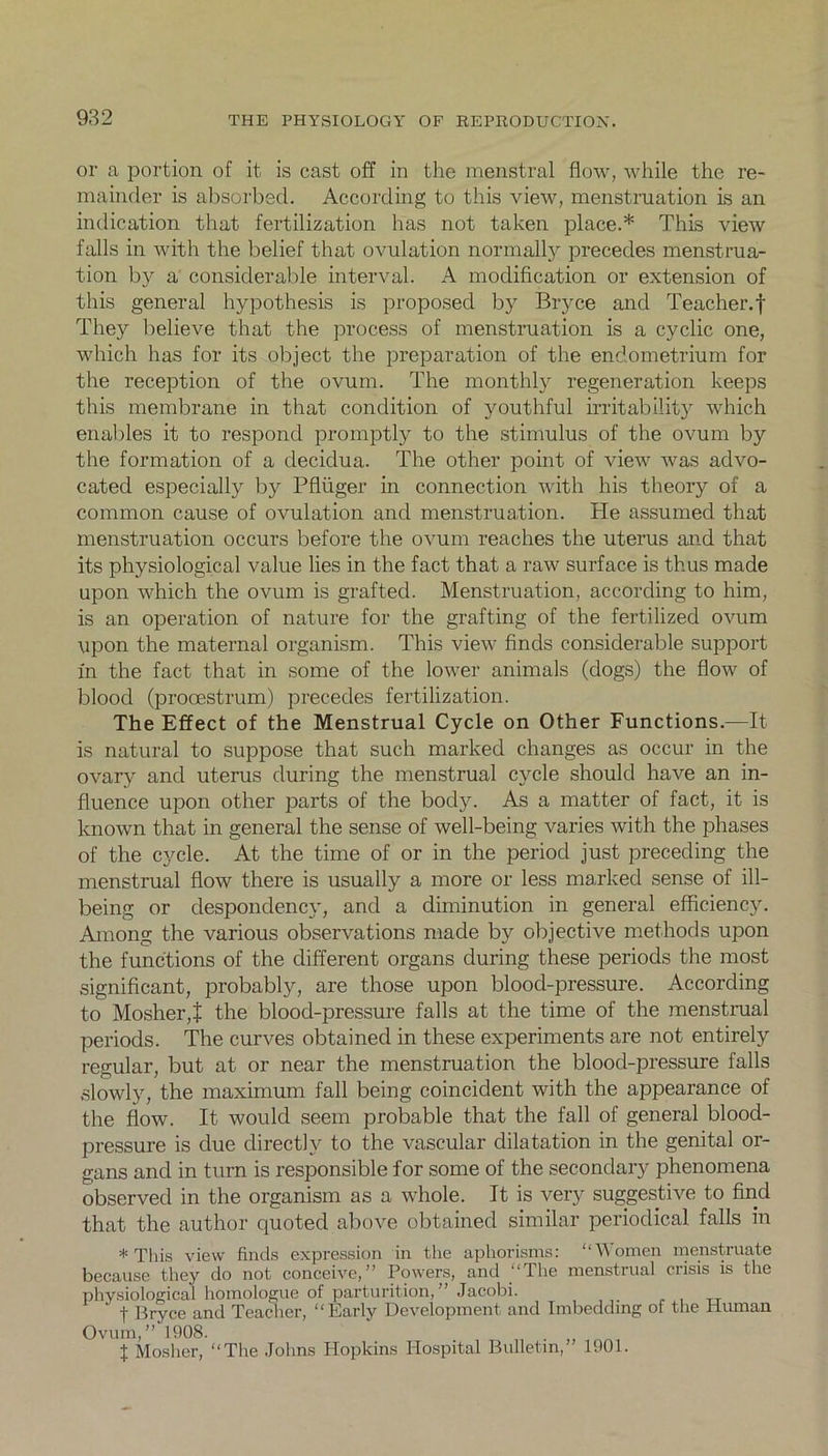 or a portion of it is cast off in the menstral flow, while the re- mainder is absorbed. According to this view, menstruation is an indication that fertilization has not taken place.* This view falls in with the belief that ovulation normally precedes menstrua- tion by a considerable interval. A modification or extension of this general hypothesis is proposed by Bryce and Teacher.f They believe that the process of menstruation is a cyclic one, which has for its object the preparation of the endometrium for the reception of the ovum. The monthly regeneration keeps this membrane in that condition of youthful irritability which enables it to respond promptly to the stimulus of the ovum by the formation of a decidua. The other point of view was advo- cated especially by Pfliiger in connection with his theory of a common cause of ovulation and menstruation. He assumed that menstruation occurs before the ovum reaches the uterus and that its physiological value lies in the fact that a raw surface is thus made upon which the ovum is grafted. Menstruation, according to him, is an operation of nature for the grafting of the fertilized ovum upon the maternal organism. This view finds considerable support in the fact that in some of the lower animals (dogs) the flow of blood (procestrum) precedes fertilization. The Effect of the Menstrual Cycle on Other Functions.—It is natural to suppose that such marked changes as occur in the ovary and uterus during the menstrual cycle should have an in- fluence upon other parts of the body. As a matter of fact, it is known that in general the sense of well-being varies with the phases of the cycle. At the time of or in the period just preceding the menstrual flow there is usually a more or less marked sense of ill- being or despondency, and a diminution in general efficiency. Among the various observations made by objective methods upon the functions of the different organs during these periods the most significant, probably, are those upon blood-pressure. According to Mosher,J the blood-pressure falls at the time of the menstrual periods. The curves obtained in these experiments are not entirely regular, but at or near the menstruation the blood-pressure falls slowly, the maximum fall being coincident with the appearance of the flow. It would seem probable that the fall of general blood- pressure is due directly to the vascular dilatation in the genital or- gans and in turn is responsible for some of the secondary phenomena observed in the organism as a whole. It is very suggestive to find that the author quoted above obtained similar periodical falls in * This view finds expression in the aphorisms: “Women menstruate because they do not conceive,” Powers, and “The menstrual crisis is the physiological homologue of parturition,” Jacobi. f Bryce and Teacher, “Early Development and Imbedding of the Human Ovum,” 1908. f Mosher, “The Johns Hopkins Hospital Bulletin,” 1901.